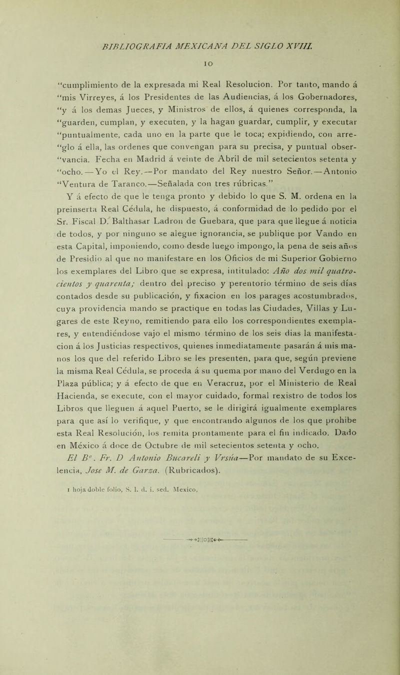 io “cumplimiento de la expresada mi Real Resolución. Por tanto, mando á “mis Virreyes, á los Presidentes de las Audiencias, á los Gobernadores, “y á los demas Jueces, y Ministros de ellos, á quienes corresponda, la “guarden, cumplan, y executen, y la hagan guardar, cumplir, y executar “puntualmente, cada uno en la parte que le toca; expidiendo, con arre- “glo á ella, las ordenes que convengan para su precisa, y puntual obser- vancia. Fecha en Madrid á veinte de Abril de mil setecientos setenta y “ocho.—-Yo el Rey. — Por mandato del Rey nuestro Señor. — Antonio “Ventura de Taranco.—Señalada con tres rúbricas.” Y á efecto de que le tenga pronto y debido lo que S. M. ordena en la preinserta Real Cédula, he dispuesto, á conformidad de lo pedido por el Sr. Fiscal D. Balthasar Ladrón de Guebara, que para que llegue á noticia de todos, y por ninguno se alegue ignorancia, se publique por Vando en esta Capital, imponiendo, como desde luego impongo, la pena de seis años de Presidio al que no manifestare en los Oficios de mi Superior Gobierno los exemplares del Libro que se expresa, intitulado: Año dos mil quatro- cientos y quarenta; dentro del preciso y perentorio término de seis días contados desde su publicación, y fixacion en los parages acostumbrados, cuya providencia mando se practique en todas las Ciudades, Villas y Lu- gares de este Reyno, remitiendo para ello los correspondientes exempla- res, y entendiéndose vajo el mismo término de los seis dias la manifesta- ción á los Justicias respectivos, quienes inmediatamente pasarán á mis ma- nos los que del referido Libro se les presenten, para que, según previene la misma Real Cédula, se proceda á su quema por mano del Verdugo en la Plaza pública; y á efecto de que en Veracruz, por el Ministerio de Real Hacienda, se execute, con el mayor cuidado, formal rexistro de todos los Libros que lleguen á aquel Puerto, se le dirigirá igualmente exemplares para que así lo verifique, y que encontrando algunos de los que prohíbe esta Real Resolución, los remita prontamente para el fin indicado. Dado en México á doce de Octubre de mil setecientos setenta y ocho. El B°. Fr. D Antonio Bucareli y Vrsúa—Por mandato de su Exce- lencia, José M. de Garza. (Rubricados). i hoja doble folio, S. 1. <1. i. sed. México,