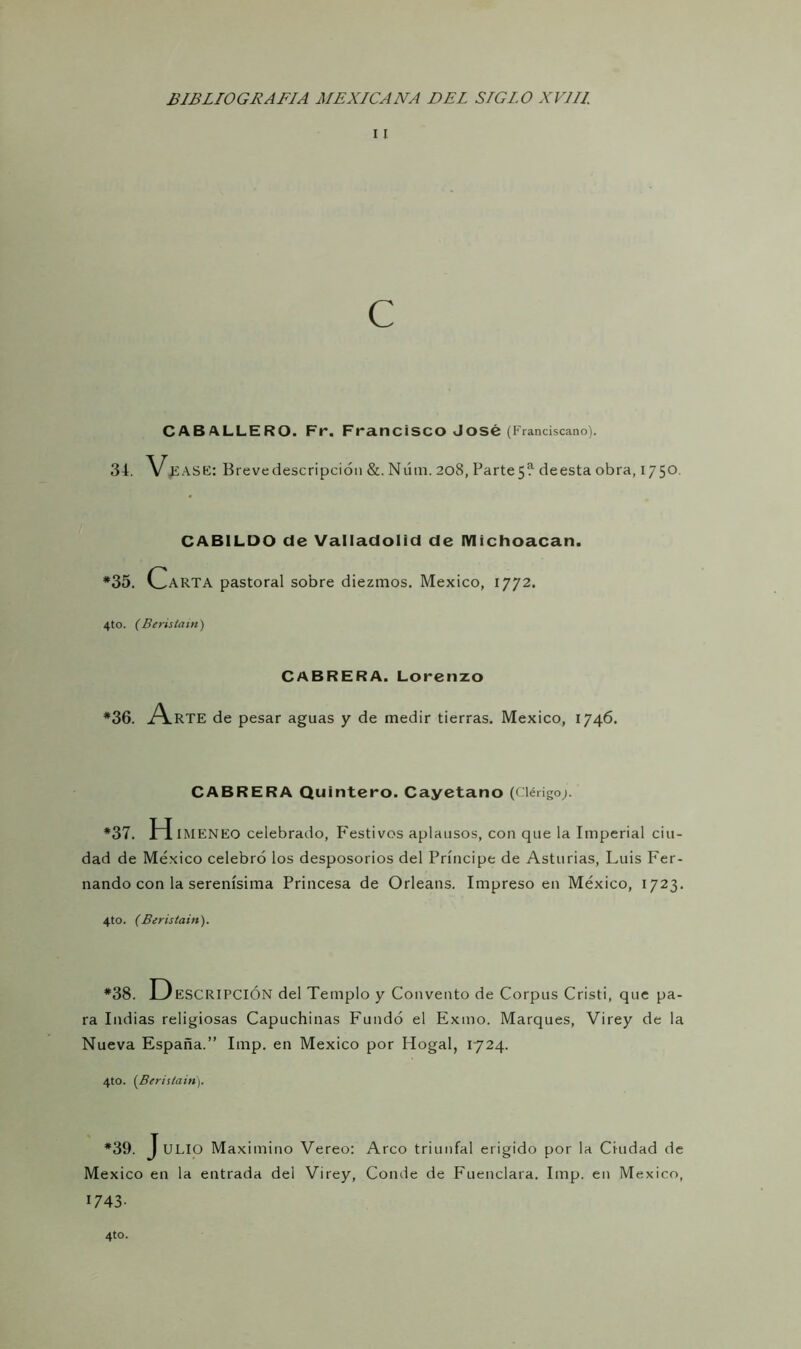 i I C CABALLERO. Fr, Francisco José (Franciscano). 34. V FASE: Brevedescripción &. Núm. 208, Parte5‘? deesta obra, 1750 CABILDO de Valladolid de IVIichoacan. *35. Carta pastoral sobre diezmos. México, 1772. 4to. (Beristain) CABRERA. Lorenzo *36. A.RTE de pesar aguas y de medir tierras. México, 1746. CABRERA Quintero. Cayetano (Clérigo;. *37. H IMENEO celebrado, Festivos aplausos, con que la Imperial ciu- dad de México celebró los desposorios del Príncipe de Asturias, Luis Fer- nando con la serenísima Princesa de Orleans. Impreso en México, 1723. 4to. (Beristain). *38. D ESCRIPCIÓN del Templo y Convento de Corpus Cristi, que pa- ra Indias religiosas Capuchinas Fundó el Exilio. Marques, Virey de la Nueva España.” Imp. en México por Hogal, 1724. 4to. (Beristain). *39. J ULIO Maximino Vereo: Arco triunfal erigido por la Ciudad de México en la entrada del Virey, Conde de Fuenclara. Imp. en México, 1743-