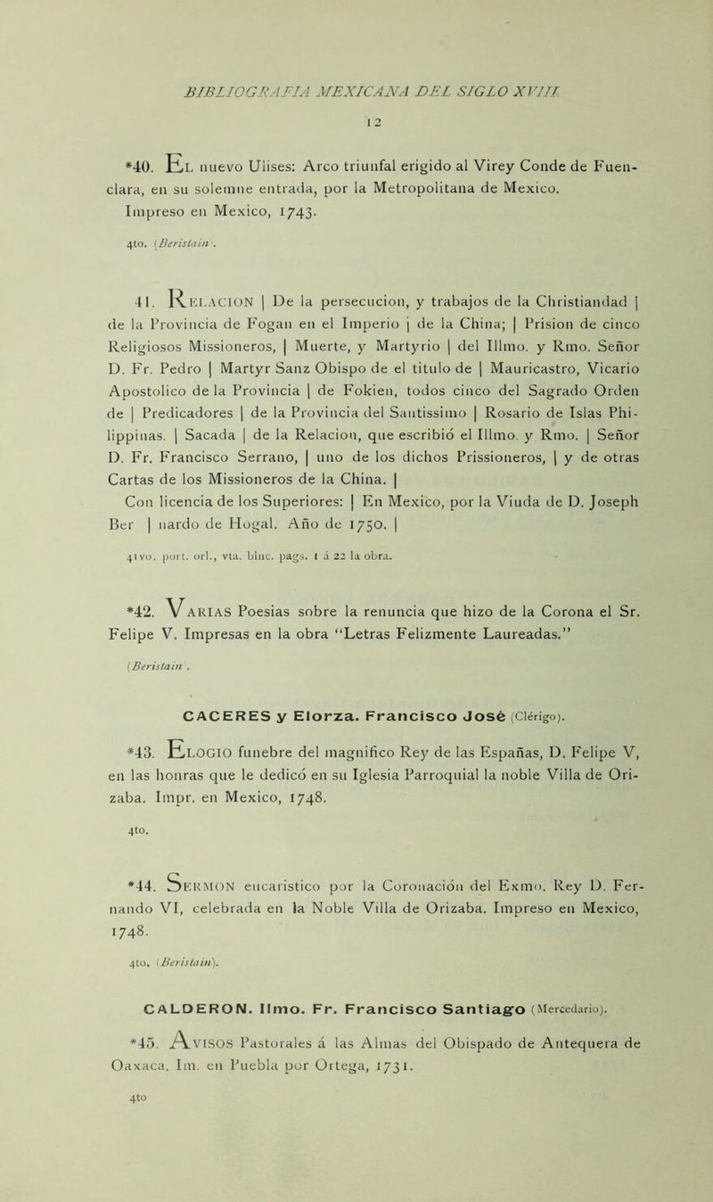 1 2 *40. El nuevo Uiises: Arco triunfal erigido al Virey Conde de Fuen- clara, en su solemne entrada, por la Metropolitana de México. Impreso en México, 1743. 4to. (Berislain'. 41. Relación | De la persecución, y trabajos de la Christiandad | de la Provincia de Fogan en el Imperio j de la China; | Prisión de cinco Religiosos Missioneros, | Muerte, y Martyrio | del Illmo. y Rmo. Señor D. Fr. Pedro | Martyr Sauz Obispo de el titulo de | Mauricastro, Vicario Apostólico de la Provincia | de Fokien, todos cinco del Sagrado Orden de | Predicadores | de la Provincia del Sautissimo | Rosario de Islas Ph i - lippinas. | Sacada | de la Relación, que escribió el Illmo. y Rmo. | Señor D. Fr. Francisco Serrano, | uno de los dichos Prissioneros, | y de otras Cartas de los Missioneros de la China. | Con licencia de los Superiores: ¡ En México, por la Viuda de D. Joseph Ber | nardo de Hogal. Año de 1750. | 41 vo. port. orí., vta. bine. pags. 1 á 22 la obra. *42. VARIAS Poesías sobre la renuncia que hizo de la Corona el Sr. Felipe V. Impresas en la obra “Letras Felizmente Laureadas.” (Berislain . CACERES y Elorza. Francisco José (Clérigo). *43. Elogio fúnebre del magnifico Rey de las Españas, D. Felipe V, en las honras que le dedicó en su Iglesia Parroquial la noble Villa de Ori- zaba. Impr. en México, 1748. 4to. *44. JERMON eucaristico por la Coronación del Exmo. Rey D. Fer- nando VI, celebrada en la Noble Villa de Orizaba. Impreso en México, 1748. 4to. (Berislain). CALDERON. limo. Fr. Francisco Santiago (Mercedarío). *45. A.VISOS Pastorales á las Almas del Obispado de Antequera de Oaxaca. Im. en Puebla por Oitega, 1731.