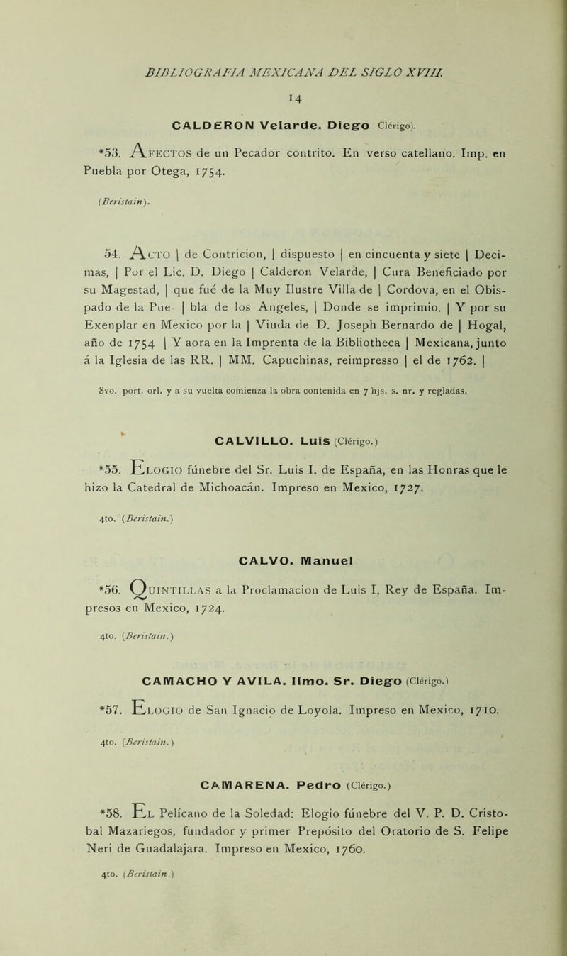 «4 CALDERON Velardc. Diego Clérigo). *53. A FECTOS de un Pecador contrito. En verso catellano. Imp. en Puebla por Otega, 1754. (Beristain). 54. Acto I de Contrición, | dispuesto | en cincuenta y siete | Deci- mas, | Por el Lie. D. Diego | Calderón Velarde, | Cura Beneficiado por su Magestad, | que fue de la Muy Ilustre Villa de | Cordova, en el Obis- pado de la Pue- | bla de los Angeles, | Donde se imprimió. | Y por su Exenplar en México por la | Viuda de D. Joseph Bernardo de | Hogal, año de 1754 | Y aora en la Imprenta de la Bibliotheca | Mexicana, junto á la Iglesia de las RR. | MM. Capuchinas, reimpresso | el de 1762. | 8vo. port. orí. y a su vuelta comienza la obra contenida en 7 lijs. s. nr. y regladas. CALVILLO. Luis (Clérigo.) *55. Elogio fúnebre del Sr. Luis I. de España, en las Honras que le hizo la Catedral de Michoacán. Impreso en México, 1727. 4to. (Bcristain.) CALVO. Manuel *50. Quintillas a la Proclamación de Luis I, Rey de España. Im- presos en México, 1724. 4to. (Beristain.) CAIVIACHO Y AVILA, limo. Sr. Diego (Clérigo.) *57. Elogio de San Ignacio de Loyola. Impreso en México, 1710. 4to. (Beristain.) CAIVIARENA. Pedro (Clérigo.) *58. El Pelícano de la Soledad: Elogio fúnebre del V. P. D. Cristó- bal Mazariegos, fundador y primer Prepósito del Oratorio de S. Felipe Neri de Guadalajara. Impreso en México, 1760.