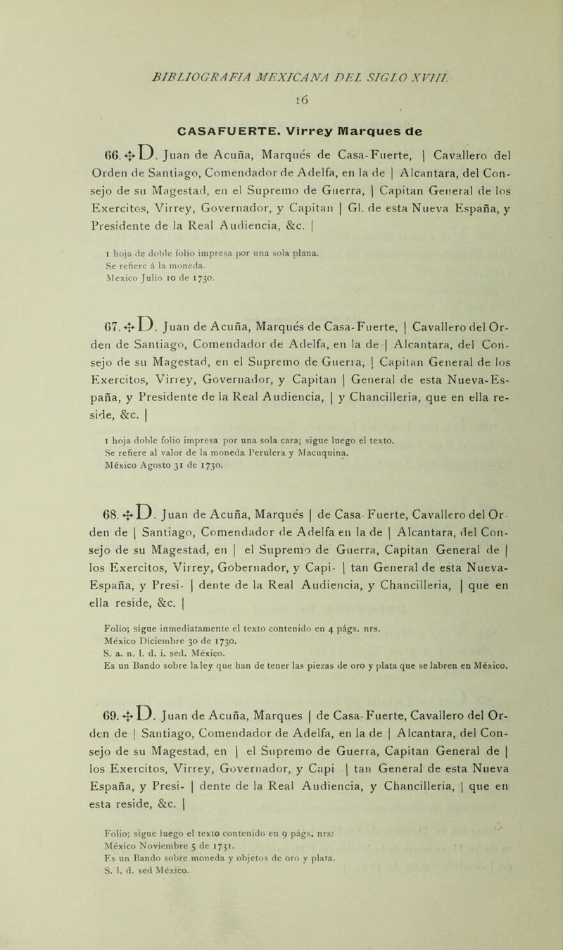 16 CASAFUERTE. Virrey Marques de (56. *D. Juan de Acuña, Marqués de Casa-Fuerte, | Cavallero del Orden de Santiago, Comendador de Adelfa, en la de | Alcántara, del Con- sejo de su Magestad, en el Supremo de Guerra, | Capitán General de los Exercitos, Virrey, Governador, y Capitán | Gl. de esta Nueva España, y Presidente de la Real Audiencia, &c. ¡ l hoja de doble folio impresa por una sola plana. Se refiere á la moneda. México Julio io de 1730. G7. «f* D. Juan de Acuña, Marqués de Casa-Fuerte, | Cavallero del Or- den de Santiago, Comendador de Adelfa, en la de | Alcántara, del Con- sejo de su Magestad, en el Supremo de Guerra, ¡ Capitán General de los Exercitos, Virrey, Governador, y Capitán | General de esta Nueva-Es- paña, y Presidente de la Real Audiencia, | y Chancilleria, que en ella re- side, &c. | 1 hoja doble folio impresa por una sola cara; sigue luego el texto. Se refiere al valor de la moneda Perulera y Macuquina. México Agosto 31 de 1730. 68 *U. Juan de Acuña, Marqués | de Casa- Fuerte, Cavallero del Or- den de | Santiago, Comendador de Adelfa en la de | Alcántara, del Con- sejo de su Magestad, en | el Supremo de Guerra, Capitán General de | los Exercitos, Virrey, Gobernador, y Capi- | tan General de esta Nueva- España, y Presi- | dente de la Real Audiencia, y Chancilleria, | que en ella reside, &c. | Folio; sigue inmediatamente el texto contenido en 4 págs. nrs. México Diciembre 30 de 1730. S. a. n. 1. d. i. sed. México. Es un Bando sobre la ley que han de tener las piezas de oro y plata que se labren en México. 69. ^U. Juan de Acuña, Marques ( de Casa-Fuerte, Cavallero del Or- den de | Santiago, Comendador de Adelfa, en la de | Alcántara, del Con- sejo de su Magestad, en | el Supremo de Guerra, Capitán General de | los Exercitos, Virrey, Governador, y Capi | tan General de esta Nueva España, y Presi- | dente de la Real Audiencia, y Chancilleria, | que en esta reside, &c. | Folio; sigue luego el texto contenido en 9 págs. nrs: México Noviembre 5 de 1731. F.s un Bando sobre moneda y objetos de oro y plata. S. 1, d. sed México.