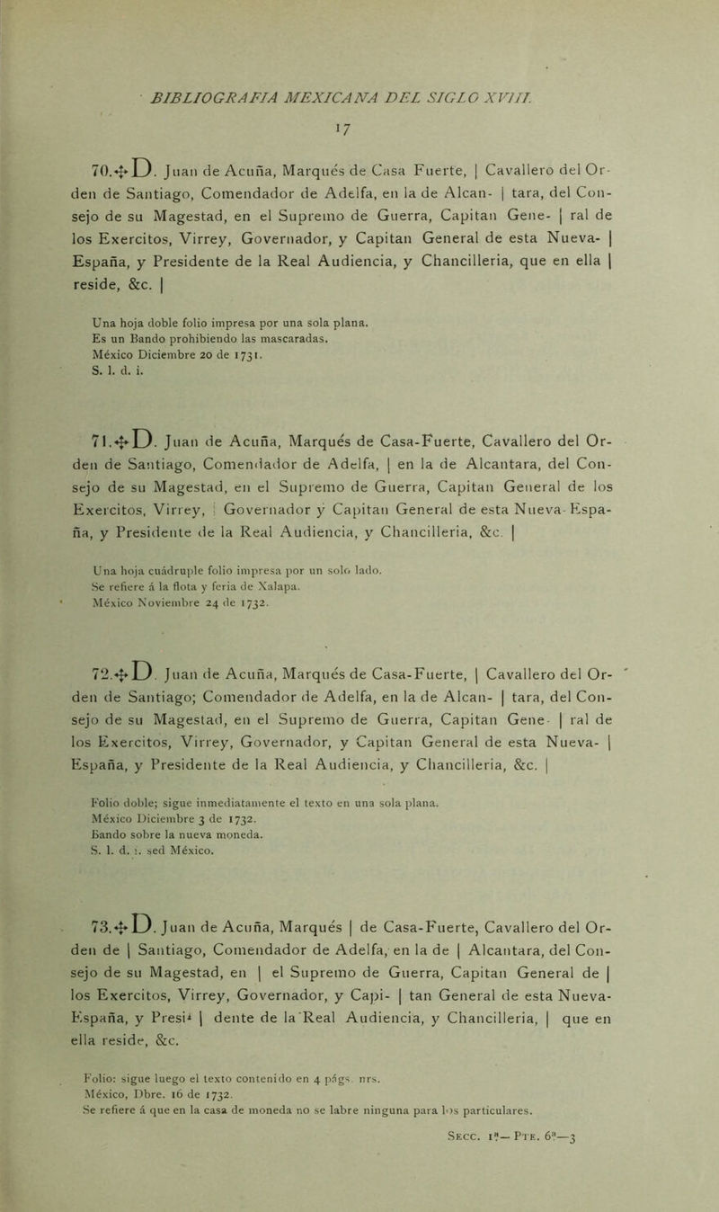 17 70.* D . Juan de Acuña, Marqués de Casa Fuerte, | Cavallero del Or- den de Santiago, Comendador de Adelfa, en la de Alean- ¡ tara, del Con- sejo de su Magestad, en el Supremo de Guerra, Capitán Gene- | ral de los Exercitos, Virrey, Governador, y Capitán General de esta Nueva- | España, y Presidente de la Real Audiencia, y Chancilleria, que en ella | reside, &c. | Una hoja doble folio impresa por una sola plana. Es un Bando prohibiendo las mascaradas. México Diciembre 20 de 1731. S. 1. d. i. 71.*D. Juan de Acuña, Marqués de Casa-Fuerte, Cavallero del Or- den de Santiago, Comendador de Adelfa, | en la de Alcántara, del Con- sejo de su Magestad, en el Supremo de Guerra, Capitán General de los Exercitos, Virrey, Governador y Capitán General de esta Nueva-Hispa- ña, y Presidente de la Real Audiencia, y Chancilleria, &e. [ Una hoja cuádruple folio impresa por un solo lado. Se refiere á la flota y feria de Xalapa. México Noviembre 24 de 1732. 72.*U Juan de Acuña, Marqués de Casa-Fuerte, | Cavallero del Or- den de Santiago; Comendador de Adelfa, en la de Alean- | tara, del Con- sejo de su Magestad, en el Supremo de Guerra, Capitán Gene | ral de los Exercitos, Virrey, Governador, y Capitán General de esta Nueva- ( España, y Presidente de la Real Audiencia, y Chancilleria, &c. | Folio doble; sigue inmediatamente el texto en una sola plana. México Diciembre 3 de 1732. Bando sobre la nueva moneda. S. 1. d. ¡. sed México. 73.*LJ. Juan de Acuña, Marqués | de Casa-Fuerte, Cavallero del Or- den de | Santiago, Comendador de Adelfa, en la de j Alcántara, del Con- sejo de su Magestad, en | el Supremo de Guerra, Capitán General de | los Exercitos, Virrey, Governador, y Capi- | tan General de esta Nueva- España, y Presi1 | dente de la Real Audiencia, y Chancilleria, | que en ella reside, &c. Folio: sigue luego el texto contenido en 4 págs. nrs. México, Dbre. 16 de 1732. Se refiere á que en la casa de moneda no se labre ninguna para los particulares. Secc. i7— Pte. 6?—3