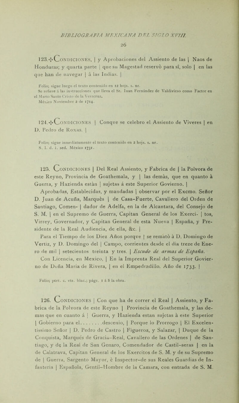 26 123.«f»v^ONDlCIONES, | y Aprobaciones del Assiento de las | Naos de Honduras; y quarta parte | que su Magestad reservó para si, solo | en las que han de navegar | á las Indias. | Folio; sigue luego el texto contenido en 12 hojs. s. nr. Se refiere á las instrucciones que lleva el Sr. litan Fernández de Valdivieso como Factor en el Mario Santo Cristo de la Veracruz. México Noviembre 2 de 1714. I24.*$*v_.ONDICIONES | Conqve se celebro el Assiento de Viveres | en D. Pedro de Roxas. | Folio; sigue inmediatamente el texto contenido en 2 hojs. s. nr. S. 1. d. i. sed. México 1731. 125. Condiciones | Del Real Assiento, y Fabrica de | la Pólvora de este Reyno, Provincia de Goathemala, y j las demás, que en quanto á Guerra, y Hazienda están ¡ sujetas á este Superior Govierno. | Aprobadas, Establecidas, y mandadas | observar por el Excmo. Señor D. Juan de Acuña, Marqués | de Casa-Fuerte, Cavallero del Orden de Santiago, Comen- | dador de Adelfa, en la de Alcántara, del Consejo de S. M. | en el Supremo de Guerra, Capitán General de los Exerci- | tos, Virrey, Governador, y Capitán General de esta Nueva | España, y Pre- sidente de la Real Audiencia, de ella, &c. | Para el Tiempo de los Diez Años porqve | se remató á D. Domingo de Vertiz, y D. Domingo del | Campo, corrientes desde el dia treze de Ene- ro de mil | setecientos treinta y tres. | Escudo de armas de España. Con Licencia, en México. | En la Imprenta Real del Superior Govier- no de Doña María de Rivera, | en el Empedradillo. Año de 1733. i Folio; port. c. vta. bine.; págs. 1 á8 la obra. 126. CONDICIONES I Con que ha de correr el Real ¡ Assiento, y Fa- brica de la Pólvora de este Reyno | Provincia de Goathemala, y las de- mas que en cuanto á | Guerra, y Hazienda están sujetas á este Superior | Gobierno para el descenio, | Porque lo Prorrogo | El Excelen- tísimo Señor | D. Pedro de Castro | Figueroa, y Salazar, | Duque de la Conquista, Marqués de Gracia-Real, Cavallero de las Ordenes | de San- tiago, y de la Real de San Genaro, Comendador de Castil-seras ¡ en la de Calatrava, Capitán General de los Exercitos de S. M. y de su Supremo de | Guerra, Sargento Mayor, é Inspector-de sus Reales Guardias de In- fantería | Española, Gentil-Hombre de la Camara, con entrada de S. M.