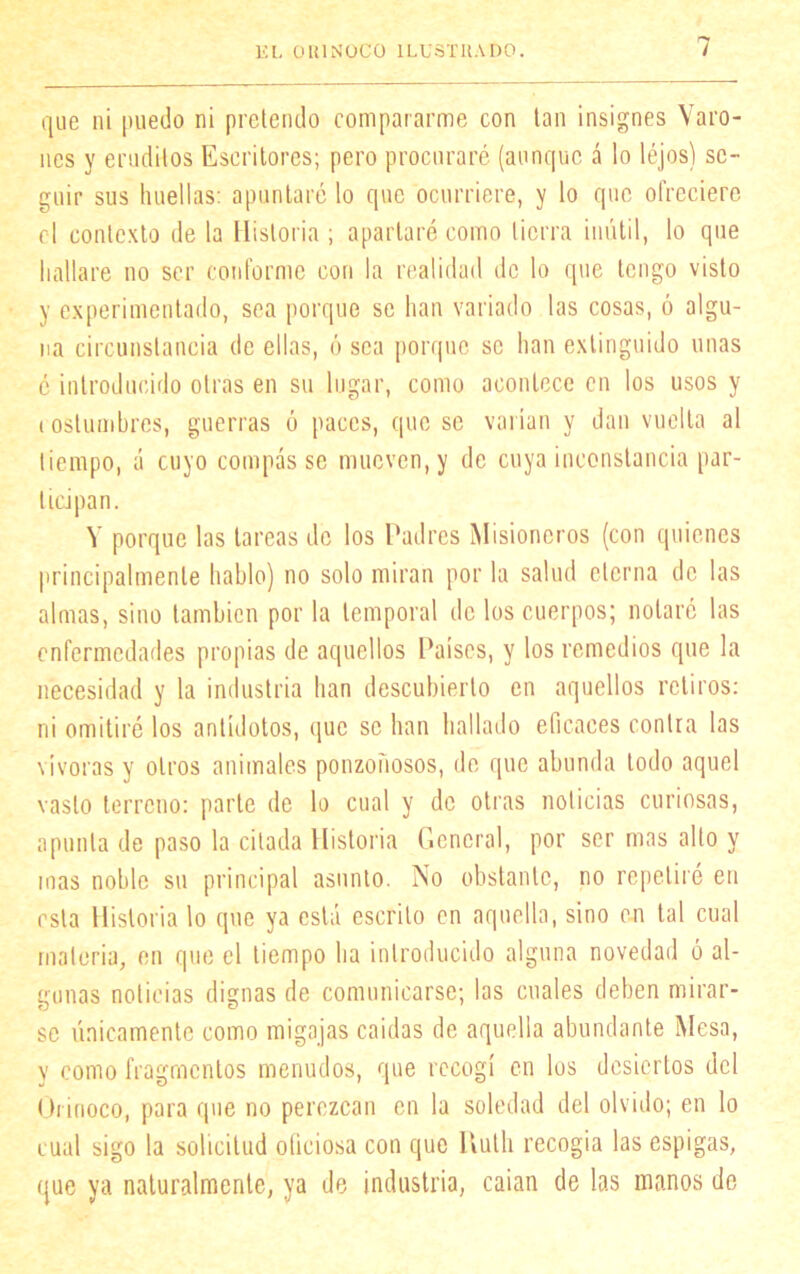 que ni puedo ni pretendo compararme con tan insignes Varo- nes y eruditos Escritores; pero procuraré (aunque á lo léjos) se- guir sus huellas: apuntaré lo que ocurriere, y lo que ofreciere el contexto de la Historia ; apartaré como tierra inútil, lo que hallare no ser conforme con la realidad de lo que tengo visto y experimentado, sea porque se han variado las cosas, ó algu- na circunstancia de ellas, ó sea porque se han extinguido unas é introducido otras en su lugar, como acontece en los usos y costumbres, guerras ó paces, que se varían y dan vuelta al tiempo, á cuyo compás se mueven, y de cuya inconstancia par- ticipan. V porque las tareas de los Padres Misioneros (con quienes principalmente hablo) no solo miran por la salud eterna de las almas, sino también por la temporal de los cuerpos; notare las enfermedades propias de aquellos Países, y los remedios que la necesidad y la industria han descubierto en aquellos retiros: ni omitiré los antídotos, que se han hallado eficaces contra las vívoras y otros animales ponzoñosos, de que abunda todo aquel vasto terreno: parte de lo cual y de otras noticias curiosas, apunta de paso la citada Historia General, por ser mas alto y mas noble su principal asunto. No obstante, no repetiré en esta Historia lo que ya está escrito en aquella, sino en tal cual materia, en que el tiempo ha introducido alguna novedad ó al- gunas noticias dignas de comunicarse; las cuales deben mirar- se únicamente como migajas caídas de aquella abundante Mesa, y como fragmentos menudos, que recogí en los desiertos del Orinoco, para que no perezcan en la soledad del olvido; en lo cual sigo la solicitud oficiosa con que Kuth recogía las espigas, que ya naturalmente, ya de industria, caían de las manos de