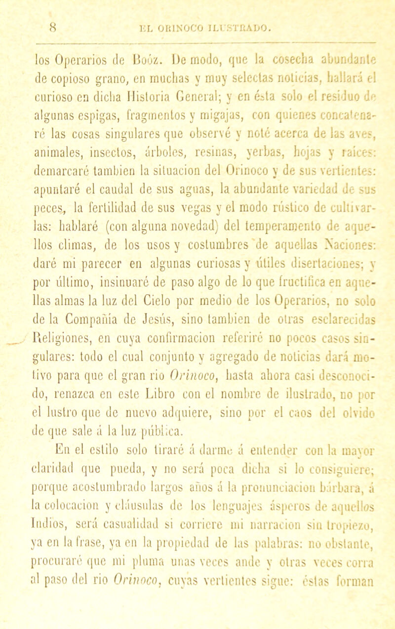 los Operarios de Boóz. De modo, que la coseclia abundante de copioso grano, en muchas y muy selectas noticias, hallará el curioso en dicha Historia General; y en ésta solo el residuo de algunas espigas, fragmentos y migajas, con quienes concatena- ré las cosas singulares que observé y noté acerca de las aves, animales, insectos, árboles, resinas, yerbas, hojas y raíces: demarcaré también la situación del Orinoco y de sus vertientes: apuntaré el caudal de sus aguas, la abundante variedad de sus peces, la fertilidad de sus vegas y el modo rústico de cultivar- las: hablaré (con alguna novedad) del temperamento de aque- llos climas, de los usos y costumbres de aquellas Naciones: daré mi parecer en algunas curiosas y útiles disertaciones; y por último, insinuaré de paso algo de lo que fructifica en aque- llas almas la luz del Cielo por medio de los Operarios, no solo de la Compañía de Jesús, sino también de otras esclarecidas Religiones, en cuya confirmación referiré no pocos casos sin- gulares: todo el cual conjunto y agregado de noticias dará mo- tivo para que el gran rio Orinoco, hasta ahora casi desconoci- do, renazca en este Libro con el nombre de ilustrado, no por el lustro que de nuevo adquiere, sino por el caos del olvido de que sale á la luz pública. En el estilo solo tiraré á darme á entender con la mayor claridad que pueda, y no será poca dicha si lo consiguiere; porque acostumbrado largos años á la pronunciación bárbara, á la colocación y cláusulas de los lenguajes ásperos de aquellos ludios, será casualidad si corriere mi narración sin tropiezo, ya en la frase, ya en la propiedad de las palabras: no obstante, procuraré que mi pluma unas veces ande y otras veces corra al paso del rio Orinoco, cuyas vertientes sigue: éstas forman