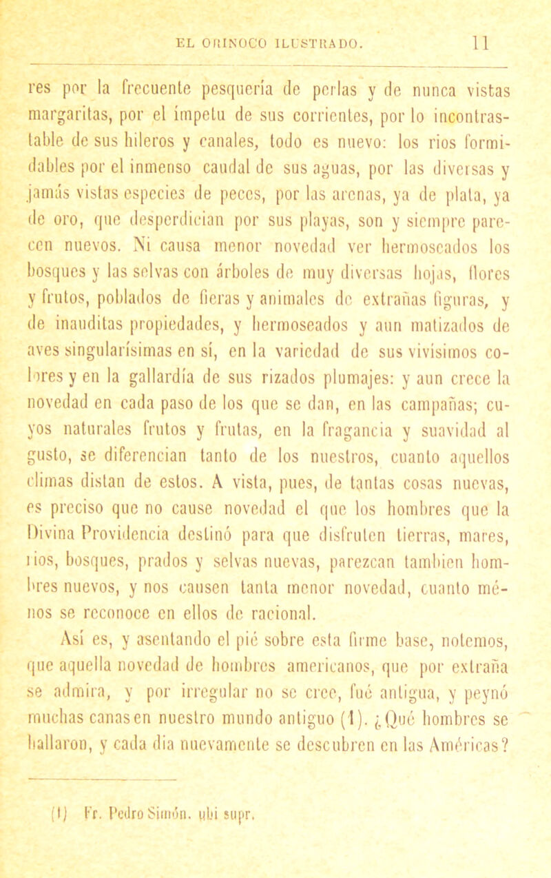 res por la frecuente pesquería de perlas y de nunca vistas margaritas, por el ímpetu de sus corrientes, por lo incontras- table de sus hileros y canales, todo es nuevo: los ríos formi- dables por el inmenso caudal de sus aguas, por las diversas y jamás vistas especies de peces, por las arenas, ya de plata, ya de oro, que desperdician por sus playas, son y siempre pare- cen nuevos. Ni causa menor novedad ver hermoseados los bosques y las selvas con árboles de muy diversas hojas, llores y frutos, poblados de fieras y animales de extrañas figuras, y de inauditas propiedades, y hermoseados y aun matizados de aves singularísimas en sí, en la variedad de sus vivísimos co- lares y en la gallardía de sus rizados plumajes: y aun crece la novedad en cada paso de los que se dan, en las campañas; cu- yos naturales frutos y frutas, en la fragancia y suavidad al gusto, se diferencian tanto de los nuestros, cuanto aquellos climas distan de estos. A vista, pues, de tantas cosas nuevas, es preciso que no cause novedad el que los hombres que la Divina Providencia destinó para que disfruten tierras, mares, i ios, bosques, prados y selvas nuevas, parezcan también hom- bres nuevos, y nos causen tanta menor novedad, cuanto mé- nos se reconoce en ellos de racional. Así es, y asentando el pié sobre esta firme base, notemos, que aquella novedad de hombres americanos, (pie por extraña se admira, y por irregular no se cree, fue antigua, y peynó muchas cañasen nuestro mundo antiguo (1). ¿Qué hombres se hallaron, y cada dia nuevamente se descubren en las Américas? (I) t'r. Pedro Simón, ubi supr