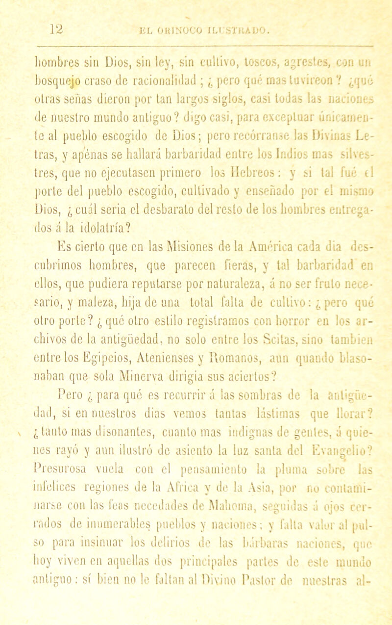 hombres sin Dios, sin ley, sin cultivo, toscos, agrestes, con un bosquejo craso de racionalidad ; ¿ pero qué rnas tuvireon ? ¿qué otras señas dieron por tan largos siglos, casi todas las naciones de nuestro mundo antiguo? digo casi, para exceptuar únicamen- te al pueblo escogido de Dios; pero recórranse las Bívínag Le- tras, y apenas se hallará barbaridad entre los Indios mas silves- tres, que no ejecutasen primero los Hebreos: y si tal fué el porte del pueblo escogido, cultivado y enseñado por el mismo Dios, ¿ cuál seria el desbarato del resto de los hombres entrega- dos á la idolatría? Es cierto que en las Misiones de la América cada dia des- cubrimos hombres, que parecen fieras, y tal barbaridad en ellos, que pudiera reputarse por naturaleza, á no ser fruto nece- sario, y maleza, hija de una total falta de cultivo: ¿ pero qué otro porte? ¿ qué otro estilo registramos con horror eu los ar- chivos de la antigüedad, no solo entre los Scitas, sino también entre los Egipcios, Atenienses y Romanos, aun quaudo blaso- naban que sola Minerva dirigía sus aciertos? Pero ¿ para qué es recurrir á las sombras de la antigüe- dad, si en nuestros dias vemos tantas lástimas que llorar? ¿tanto mas disonantes, cuanto mas indignas de gentes, á quie- nes rayó y aun ilustró de asiento la luz santa del Evangelio? Presurosa vuela con el pensamiento la pluma sobre las infelices regiones de la Africa y de la Asia, por no contami- narse con las feas necedades de Mahoma, seguidas á ojos cer- rados de ¿numerables pueblos y naciones; y falta valor al pul- so para insinuar los delirios de las bárbaras naciones, que boy viven en aquellas dos principales parles de este mundo antiguo; sí bien no le fallan al Divino Pastor de nuestras al-
