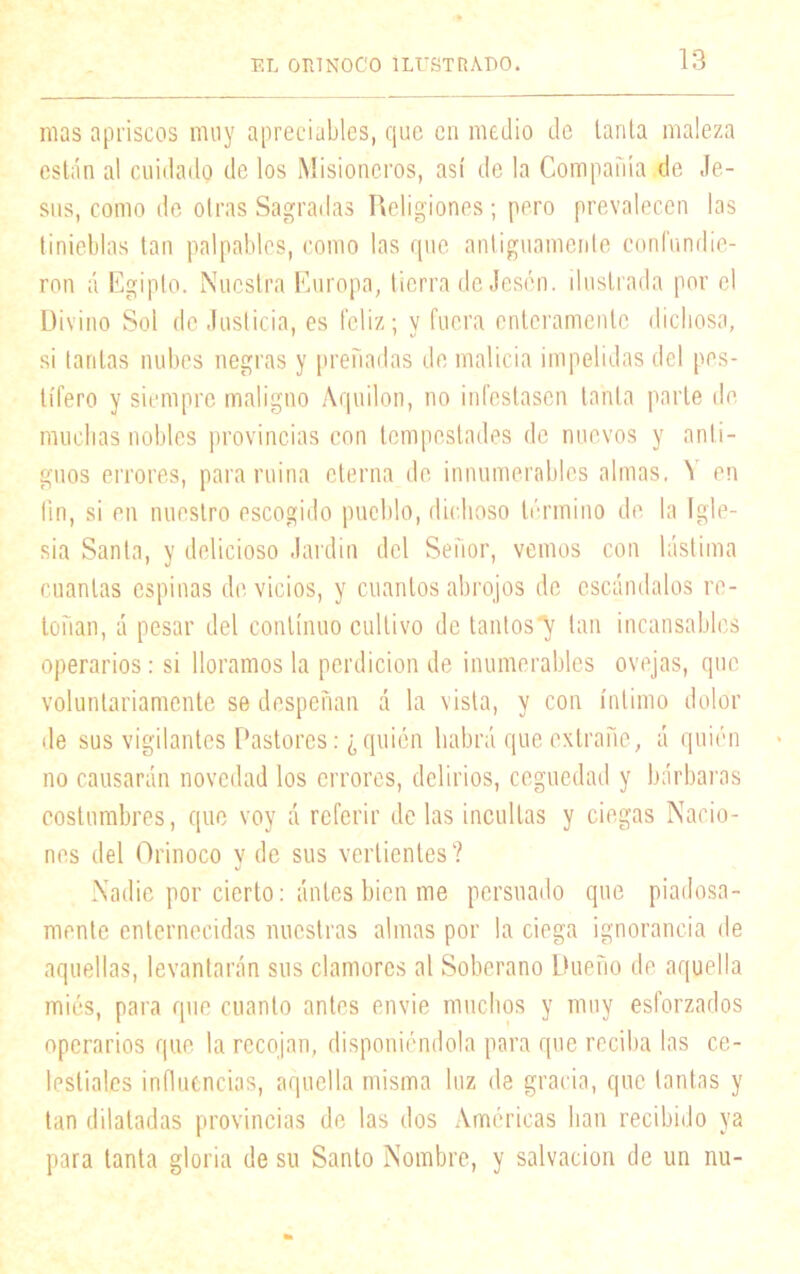mas apriscos muy apreciables, que en medio de tanta maleza están al cuidado de los Misioneros, así de la Compañía de Je- sús, como de otras Sagradas Religiones; pero prevalecen las tinieblas tan palpables, como las que antiguamente confundie- ron á Egipto. Nuestra Europa, tierra de Jescn. ilustrada por el Divino Sol de Justicia, es feliz; y fuera enteramente dichosa, si tantas nubes negras y preñadas de malicia impelidas del pes- tífero y siempre maligno Aquilón, no infestasen tanta parte de muchas nobles provincias con tempestades de nuevos y anti- guos errores, para ruina eterna de innumerables almas, 't en fin, si en nuestro escogido pueblo, dichoso término de la Igle- sia Santa, y delicioso Jardín del Señor, vemos con lástima cuantas espinas de vicios, y cuantos abrojos de escándalos re- toñan, á pesar del continuo cultivo de tantos^ tan incansables operarios: si lloramos la perdición de ¡numerables ovejas, que voluntariamente se despeñan á la vista, y con íntimo dolor de sus vigilantes Pastores: ¿ quién habrá que extrañe, á quién no causarán novedad los errores, delirios, ceguedad y bárbaras costumbres, que voy A referir de las incultas y ciegas Nacio- nes del Orinoco y de sus vertientes? Nadie por cierto: Antes bien me persuado que piadosa- mente enternecidas nuestras almas por la ciega ignorancia de aquellas, levantarán sus clamores al Soberano Dueño de aquella mies, para que cuanto antes envíe muchos y muy esforzados operarios que la recojan, disponiéndola para que reciba las ce- lestiales influencias, aquella misma luz de gracia, que tantas y tan dilatadas provincias de las dos Amcricas han recibido ya para tanta gloria de su Santo Nombre, y salvación de un nu-