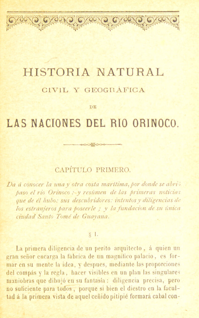 HISTORIA NATURAL CIVIL Y GKOGUÁFICA DE LAS NACIONES DEL RIO ORINOCO. — — -oOO^OOC —»• CAPÍTULO PRIMERO. Da á conocer la una y otra costa marítima, por donde se abri ) paso el rio Orinoco :~y resumen de las primeras noticias que de él hubo: sus descubridores: intentos y diligencias de los estranjeros para poseerle ; y la fundación de su única ciudad Santo Tomé ele Guayan a. La primera diligencia de un perito arquitecto , á quien un gran señor encarga la fábrica de un magnífico palacio, es for- mar en su mente la idea, y después, mediante las proporciones del compás y la regla, hacer visibles en un plan las singulares maniobras que dibujó en su fantasía : diligencia precisa, pero no suficiente para lodos, porque si bien el diestro en la facul- tad á la primera vista de aquel ceñido pitipié formará cabal con-