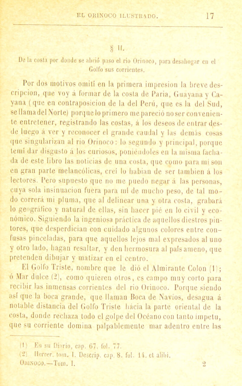§ 'I- De la cosía por donde se abrió paso el rio Orinoco, para desahogar cu el Golfo sus corrientes. Por dos motivos omití en la primera impresión la breve des- cripción, que voy a formar de la costa de Paria, Guayanay Ca- yana (que en contraposición de la del Perú, que es la del Sud, se llama del Norte) porque lo primero me pareció no ser convenien- te entretener, registrando las costas, á los deseos de entrar des- de luego á ver y reconocer el grande caudal y las demás cosas que singularizan al rio Orinoco: lo segundo y principal, porque temí dar disgusto á los curiosos, poniéndoles en la misma lacha- da de este libro las noticias de una costa, que como para mí son en gran parle melancólicas, creí lo habían de ser también á los lectores. Pero supuesto que no me puedo negar á las personas, cuya sola insinuación fuera para mí de mucho peso, de tal mo- do correrá mi pluma, que al delinear una y otra costa, grabará lo geográfico y natural de ellas, sin hacer pié en lo civil y eco- nómico. Siguiendo la ingeniosa práctica de aquellos diestros pin- tores, que desperdician con cuidado algunos colores entre con- fusas pinceladas, para que aquellos lejos mal expresados al uno y otro lado, hagan resaltar, y den hermosura al país ameno, que pretenden dibujar y matizar en el centro. K1 Golfo Triste, nombre que le dió el Almirante Colon (1); ó Mar dulce (2), como quieren otros, es campo muy corto para recibir las inmensas corrientes del rio Orinoco. Porque siendo así que la boca grande, que llaman Boca de Navios, desagua á notable distancia del Golfo Triste hacia la parte oriental de la costa, donde rechaza todo el gol pe del Océano con tanto Ímpetu, que su corriente domina palpablemente mar adentro entre las 9 (1) En su Diario, cap. G7. Col. 77. (2) llurrer. toin. I. Descrip. cap. «. fu!, lí.el alibi. OlUNOCO.—Tuin. 1.