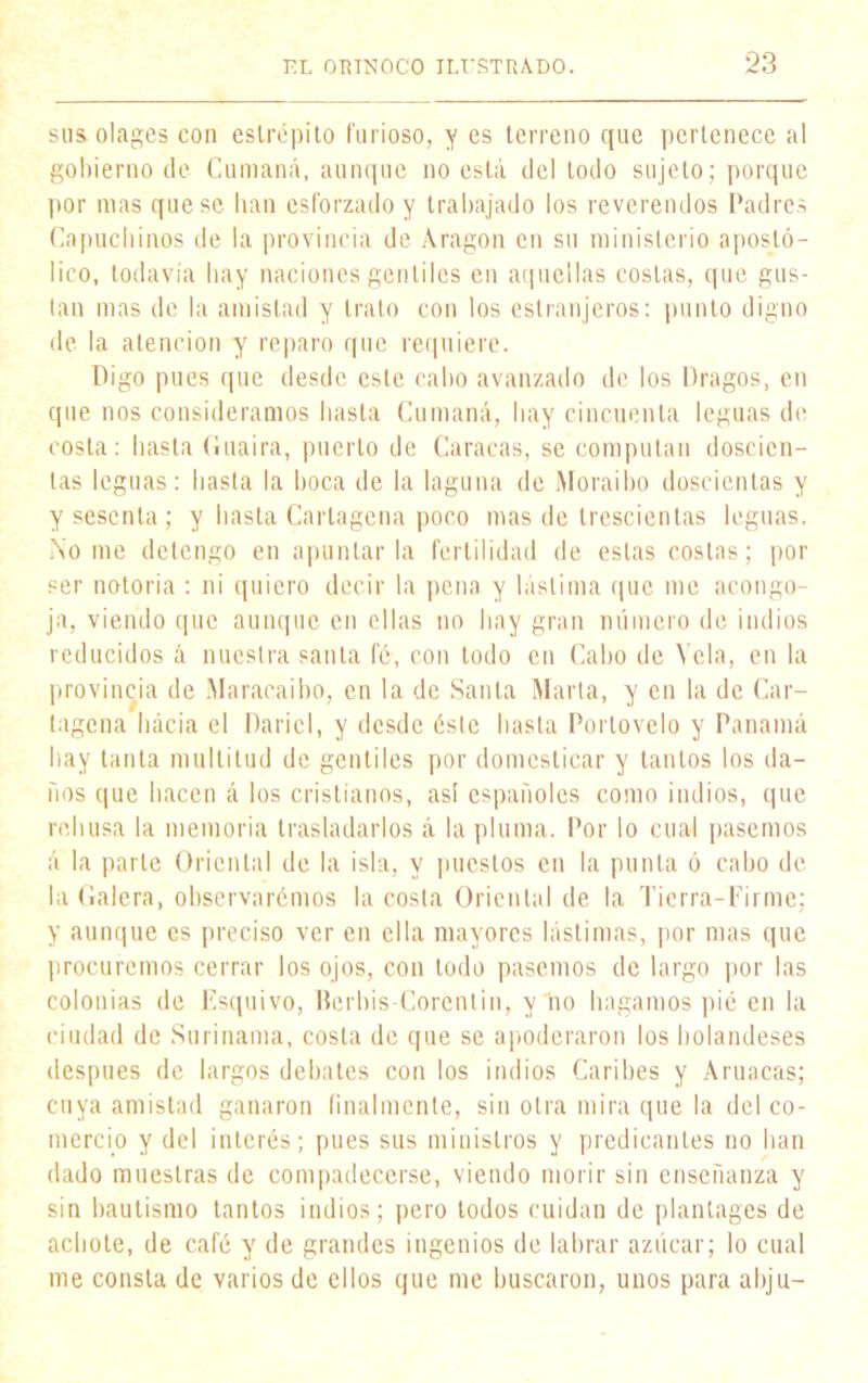 sus olages con estrépito furioso, y es terreno que pertenece al gobierno de Cumaná, aunque no está del todo sujeto; porque por mas que se lian esforzado y trabajado los reverendos Padres Capuchinos de la provincia de Aragón en su ministerio apostó- lico, todavía hay naciones gentiles en aquellas costas, que gus- tan mas de la amistad y trato con los estranjeros: punto digno de la atención y reparo que requiere. Digo pues que desde este cabo avanzado de los Dragos, en que nos consideramos basta Cumaná, hay cincuenta leguas de costa: hasta Guaira, puerto de Caracas, se computan doscien- tas leguas: basta la boca de la laguna de Moraibo doscientas y y sesenta ; y basta Cartagena poco mas de trescientas leguas. No me detengo en apuntarla fertilidad de estas costas; por ser notoria : ni quiero decir la pena y lástima que me acongo- ja, viendo que aunque en ellas no hay gran número de indios reducidos á nuestra santa fé, con todo cu Cabo de Vela, en la provincia de Maracaibo, en la de Santa Marta, y en la de Car- tagena hacia el Daricl, y desde éste basta Porlovelo y Panamá hay tanta multitud de gentiles por domesticar y tantos los da- ños que hacen á los cristianos, asi españoles como indios, que rehúsa la memoria trasladarlos á la pluma. Por lo cual pasemos á la parle Oriental de la isla, y puestos en la punta ó cabo de la Galera, observarémos la costa Oriental de la Tierra-Firme; y aunque es preciso ver en ella mayores lástimas, por mas que procuremos cerrar los ojos, con lodo pasemos de largo por las colonias de Esquivo, Berbis-Corenlin, y no hagamos pié en la ciudad de Surinama, costa de que se apoderaron los holandeses después de largos debates con los indios Caribes y Aruacas; cuya amistad ganaron finalmente, sin otra mira que la del co- mercio y del interés; pues sus ministros y predicantes no han dado muestras de compadecerse, viendo morir sin enseñanza y sin bautismo tantos indios; pero todos cuidan de plantages de achote, de café y de grandes ingenios de labrar azúcar; lo cual me consta de varios de ellos que me buscaron, unos para abju-