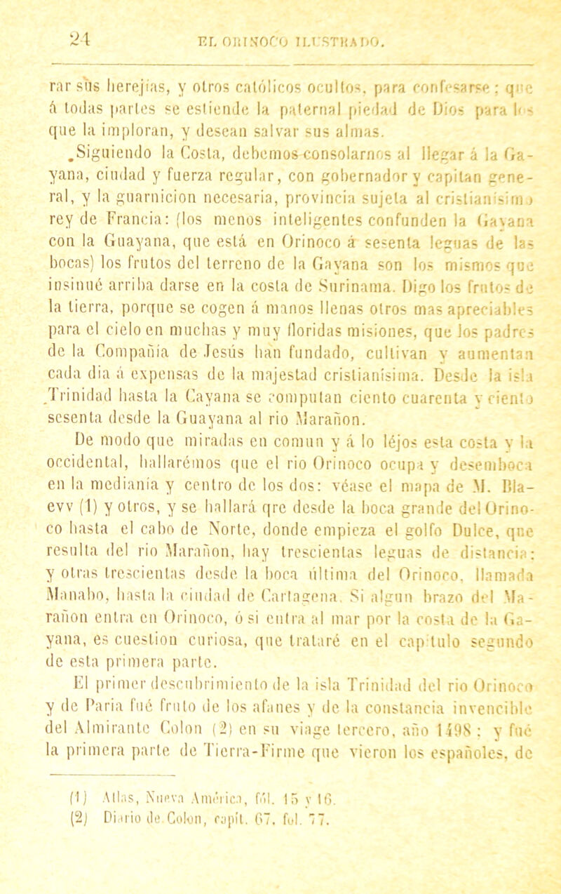rar sus herejías, y otros católicos ocultos, para confesarse : que á todas partes se esliendo la paternal piedad de Dios para I* ~ que la imploran, y desean salvar sus almas. .Siguiendo la Costa, debemos consolarnos al llegar á la Ga- yana, ciudad y fuerza regular, con gobernador y capitán gene- ral, y la guarnición necesaria, provincia sujeta al Cristian -im > rey de Francia: (los menos inteligentes confunden la Cayana con la Guayana, que está en Orinoco á sesenta leguas de las bocas) los frutos del terreno de la Cayana son los mismos que insinué arriba darse en la costa de Surinama. Digo los frutos de la tierra, porque se cogen á manos llenas otros mas apreciables para el cielo en muchas y muy floridas misiones, que los padres de la Compañía de Jesús lian fundado, cultivan y aumentan cada dia á expensas de la majestad cristianísima. Desde la isla Trinidad hasta la Cayana se computan ciento cuarenta \ cíenlo sesenta desde la Guayana al rio Marañon. De modo que miradas eu común y á lo léjos esta costa v la occidental, hallarémos que el rio Orinoco ocupay desemboca en la medianía y centro de los dos: véase el mapa de M. Pda- evv (1) y otros, y se hallará qre desde la boca grande del Orino- co hasta el cabo de Norte, donde empieza el golfo Dulce, que resulta del rio Marañon, hay trescientas leguas de distancie:: y otras trescientas desde la boca última del Orinoco, llamada Mnnabo, hasta la ciudad de Cartagena. Si algún brazo del Ma- rañon entra en Orinoco, ó si entra al mar por la costa de la Ca- yana, es cuestión curiosa, que trataré en el capitulo segundo de esta primera parte. El primer descubrimiento de la isla Trinidad del rio Orinoco y de Paria fué fruto de los afanes y de la constancia invencible del Almirante Colon (2) en su viage tercero, año 1498 : y fue la primera parte de Tierra-Firme que vieron los españoles, de (1) Alias, Nueva América, fúl. 15 v 16 (2) Diario de.Colon, raplt. 67. ful. 77.