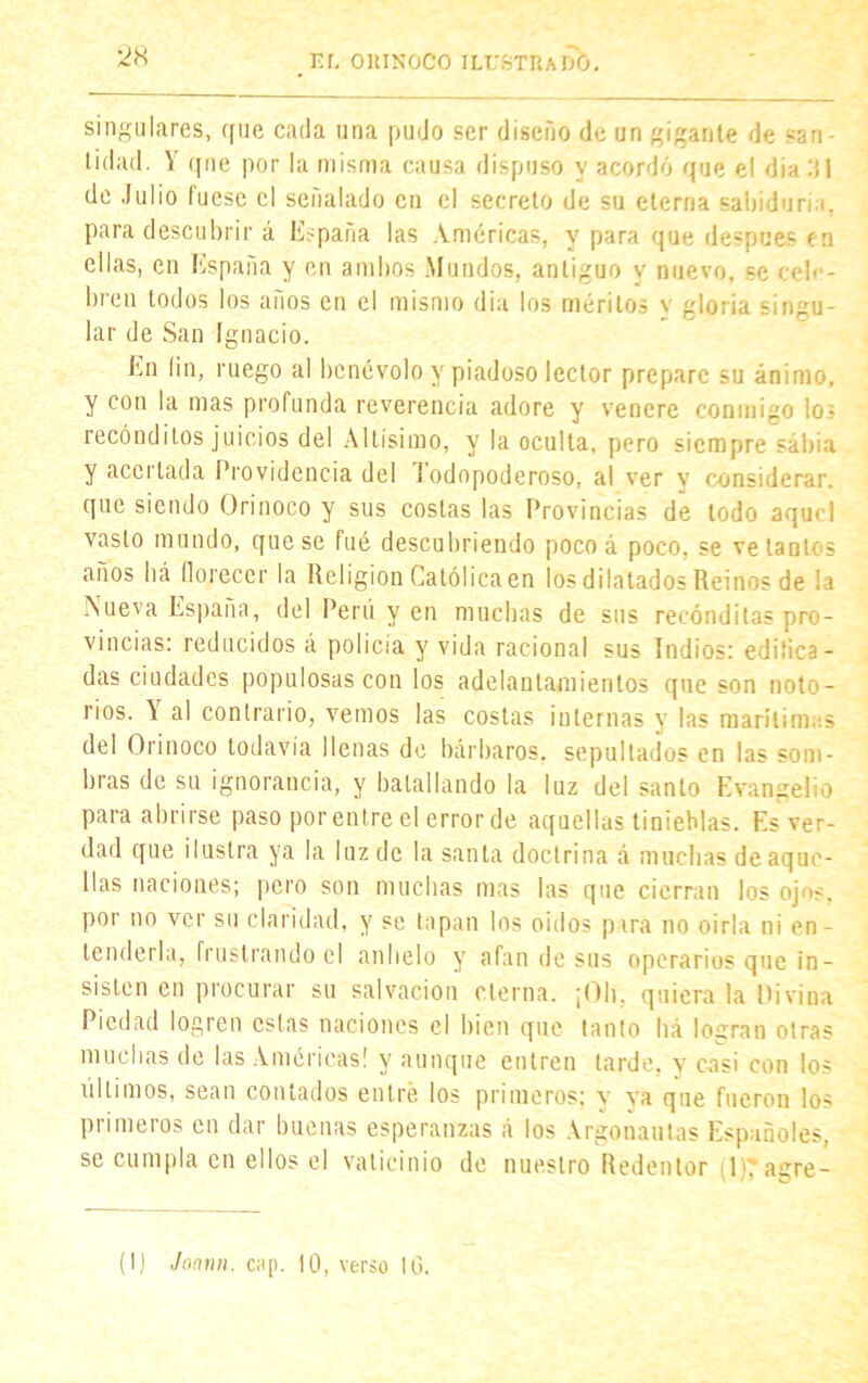 2K singulares, que cada una pudo ser diseño de un gigante de *an- t¡dad. V que por la misma causa dispuso y acordó que el din di de Julio fuese el señalado en el secreto de su eterna sabiduría, para descubrir á España las Américas, y para que después en ellas, en España y en ambos Mundos, antiguo y nuevo, se cele- bren lodos los anos en el mismo día los méritos v gloria singu- lar de San Ignacio. En (in, ruego al benévolo y piadoso lector prepare su ánimo, y con la mas profunda reverencia adore y venere conmigo lo? recónditos juicios del Altísimo, y la oculta, pero siempre sábia y acertada Providencia del J odopoderoso, al ver v considerar, que siendo Orinoco y sus costas las Provincias de todo aquel vasto mundo, que se fué descubriendo poco á poco, se vetantes anos bá florecer la Religión Católica en los dilatados Reinos de la Nueva España, del Perú y en muchas de sus recónditas pro- vincias: reducidos á policía y vida racional sus Indios: edifica- das ciudades populosas con los adelantamientos que son noto- rios. \ al contrario, vemos las costas internas y las marítimas del Orinoco todavía llenas de bárbaros, sepultados en las som- bras de su ignorancia, y batallando la luz del santo Evangelio para abrirse paso por entre el error de aquellas tinieblas. Es ver- dad que ilustra ya la luz de la santa doctrina á muchas de aque- llas naciones; pero son muchas mas las que cierran los oj 'S. por no ver su claridad, y se tapan los oidos para no oirla ni en- tenderla, frustrando el anhelo y afan de sus operarios que in- sisten en procurar su salvación cierna. ¡Oh. quiera la Divina Piedad logren estas naciones el bien que tanto há logran otras muchas de las Américas! y aunque entren larde, y casi con los últimos, sean contados entré los primeros: y ya que fueron los primeros en dar buenas esperanzas á los Argonautas Españoles, se cumpla en ellos el vaticinio de nuestro Redentor K agre- (IJ Jonnn. cap. 10, verso 10.