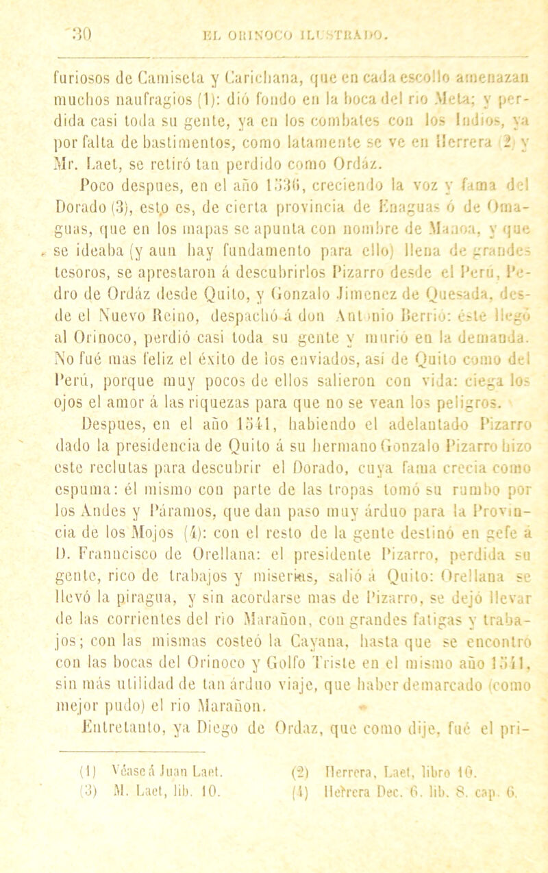 furiosos de Camiseta y Cancharía, que en cada escollo amenazan muchos naufragios (1): dió fondo en la boca del rio Meta; y per- dida casi toda su gente, ya en los combates con los ludios, ya por falta de bastimentos, como latamente se ve en Herrera i y Mr. Laet, se retiró tan perdido como Ordáz. Poco después, en el año lo3(>, creciendo la voz y fama del Dorado (3), esto es, de cierta provincia de Enaguas ó de Oma- guas, que en los mapas se apunta con nombre de Maaoa, y que , se ideaba (y aun hay fundamento para ello) llena de grandes tesoros, se aprestaron á descubrirlos Pizarro desde el Perú, Pe- dro de Ordáz desde Quilo, y Gonzalo Jiménez de Quesada, des- de el Nuevo Reino, despachó á don Antonio Berrio: Osle llegó al Orinoco, perdió casi toda su gente y murió en la demanda. No fué mas feliz el éxito de ios enviados, así de Quito como del Perú, porque muy pocos de ellos salieron con vida: ciega los ojos el amor á las riquezas para que no se vean los peligros. Después, en el año 1541, habiendo el adelantado Pizarro dado la presidencia de Quilo á su hermano Gonzalo Pizarro hizo este reclutas para descubrir el Dorado, cuya fama crecía como espuma: él mismo con parte de las tropas tomó su rumbo por los Andes y Páramos, quedan paso muy arduo para la Provin- cia de los Mojos (4): con el resto de la gente destinó en gefe a I). Franucisco de Orellana: el presidente Pizarro, perdida su gen te, rico de trabajos y miserias, salió a Quilo: Orel lana se llevó la piragua, y sin acordarse mas de Pizarro, se dejo llevar de las corrientes del rio Marañon, con grandes fatigas y traba- jos; con las mismas costeó la Cayana, hasta que se encontró con las bocas del Orinoco y Golfo Triste en el mismo año 1541, sin más utilidad de tan arduo viaje, que haber demarcado (como mejor pudo) el rio Marañon, Entretanto, ya Diego de Ordaz, que como dije, fue el pri— (1) Véase á Juan Laet. (3) M. Laet, lili. 10. (2) Herrera, Laet, libro 10. (i) lleírera Dec. 6. lib. 8. cap. 6.