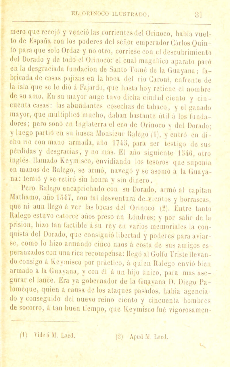 mero que recejó y venció las corrientes del Orinoco, había vuel- to de España con los poderes del señor emperador Carlos Quin- to para que solo Ordaz y no otro, corriese con el descubrimiento del Dorado y de lodo el Orinoco: el cual magníiico aparato paró en la desgraciada fundación de Santo Tomé de la Guayana; fa- bricada de casas pajizas en la boca del rio Caroní, enfrente de la isla que se le dió á Fajardo, que hasta hoy retiene el nombre de su amo. En su mayor auge tuvo dicha ciudad ciento y cin- cuenta casas: las abundantes cosechas de tabaco, y el ganado mayor, que multiplicó mucho, daban bastante útil á los funda- dores; pero sonó en Inglaterra el eco de Orinoco y del Dorado; y luego partió en su busca Monsieur Ilalego (I), y entró en di- cho rio con mano armada, ano 1743, para ser testigo de sus pérdidas y desgracias, y no mas. El año siguiente 1540, otro inglés llamado keymisco, envidiando los tesoros que suponía en manos de Palego, se armó, navegó y se asomó á la Guaya- na: temió y se retiró sin honra y sin dinero. Pero ilalego encaprichado con su Dorado, armó al capitán Mathamo, año 1547, con tal desventura de vientos y borrascas, que ni aun llegó á ver las bocas del Orinoco (2). Entre tanto Ilalego estuvo catorce años preso en Londres; y por salir de la prisión, hizo tan lactible ásu rey en varios memoriales la con- quista del Dorado, que consiguió libertad y poderes para aviar- se, como lo hizo armando cinco naos á costa de sus amigos es- peranzados con una rica recompensa: llegó al Golfo Triste llevan- do consigo á Keymisco por práctico, á quien Ilalego envió bien armado á la Guayana, y con él á un hijo único, para mas ase- guiar el lance. Era ya gobernador de la Guayana D. Diego Pa- lomcque, quien á causa de los ataques pasados, había agencia- do y conseguido del nuevo reino ciento y cincuenta hombres de socorro, á tan buen tiempo, que Keymisco l'ué vigorosamen- (t) \idc á M. Laed. (2) Apud M. Lacd. K