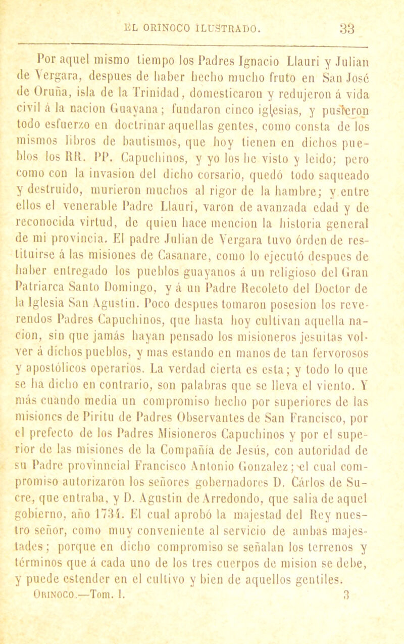 Por aquel mismo tiempo los Padres Ignacio Llauri y Julián de \ergara, después de haber hecho mucho fruto en San José de Oruña, isla de la Trinidad, domesticaron y redujeron á vida civil á la nación Guayana; fundaron cinco iglesias, y pusieron todo esfuerzo en doctrinar aquellas gentes, como consta de los mismos libros de bautismos, que hoy tienen en dichos pue- blos los Rll. PP. Capuchinos, y yo los he visto y leído; pero como con la invasión del dicho corsario, quedó todo saqueado y destruido, murieron muchos al rigor de la hambre; y entre ellos el venerable Padre Llauri, varón de avanzada edad y de reconocida virtud, de quien hace mención la historia general de mi provincia. El padre Julián de Vergara tuvo orden de res- tituirse á las misiones de Casanare, como lo ejecutó después de haber entregado los pueblos guáyanos á un religioso del Gran Patriarca Santo Domingo, y á un Padre Recoleto del Doctor de la Iglesia San Agustín. Poco después tomaron posesión los reve- rendos Padres Capuchinos, que hasta hoy cultivan aquella na- ción, sin que jamás hayan pensado los misioneros jesuítas vol- ver á dichos pueblos, y mas estando en manos de tan fervorosos y apostólicos operarios. La verdad cierta es esta; y lodo lo que se ha dicho en contrario, son palabras que se lleva el viento. V más cuando media un compromiso hecho por superiores de las misiones de Piritu de Padres Observantes de San Francisco, por el prefecto de los Padres Misioneros Capuchinos y por el supe- rior de las misiones de la Compañía de Jesús, con autoridad de su Padre provi uncial Francisco Antonio González;'el cual com- promiso autorizaron los señores gobernadores D. Carlos de Su- cre, que entraba, y D. Agustín de Arredondo, que salia de aquel gobierno, año 1735. El cual aprobó la majestad del Rey nues- tro señor, como muy conveniente al servicio de ambas majes- tades ; porque en dicho compromiso se señalan los terrenos y términos que á cada uno de los tres cuerpos de misión se debe, y puede estender en el cultivo y bien de aquellos gentiles. Orinoco.—Tom. 1. 3