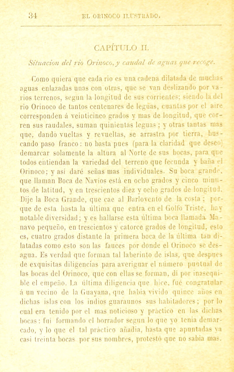 CAPÍTULO II. Situación del rio Orinoco, y caudal de aguas que recoge. Como quiera que cada rio es una cadena dilatada de muchas aguas enlazadas unas con otras, que se van deslizando por ■va- rios terrenos, según la longitud de sus corrientes: siendo la del rio Orinoco de tantos centenares de leguas, cuantas por el aire corresponden á veinticinco grados y mas de longitud, que for- ren sus raudales, suman quinientas leguas; y otras tantas mas que, dando vueltas y revueltas, se arrastra por tierra, bus- cando paso franco: no hasta pues (para la claridad que dése demarcar solamente la altura al Norte de sus bocas, para que todos entiendan la variedad del terreno que fecunda y baña t i Orinoco; y así daré señas mas individuales. Suboca grande, que llaman Boca de Navios está en ocho grados y cinco minu- tos de latitud, y en trescientos diez y ocho grados de lon- tu I. Dije la Boca Grande, que cae al Barlovento de la costa : [ e r- que de esta basta la última que entra en el Golfo Triste, hay notable diversidad; y es hallarse esta última boca llamada Mn- navo pequeño, en trescientos y catorce grados de longitud, esto es, cuatro grados distante la primera boca de la última tan di- latadas como esto son las fauces por donde el Orinoco se des- agua. Es verdad que forman tal laberinto de islas, que despnes de exquisitas diligencias para averiguar el número puntual de las bocas del Orinoco, que con ellas se forman, di por inasequi- ble el empeño. I.a última diligencia que hice, fue congratular á un vecino de la Guayana. que había vivido quince años en dichas islas con los indios guárannos sus habitadores; por lo cual era tenido por el mas noticioso y práctico en las dichas bocas: fui formando el borrador según lo que yo tenia demar- cado, y lo que el tal práctico anadia, basta que apuntadas ya casi treinta bocas por sus nombres, protestó que no sabia mas.