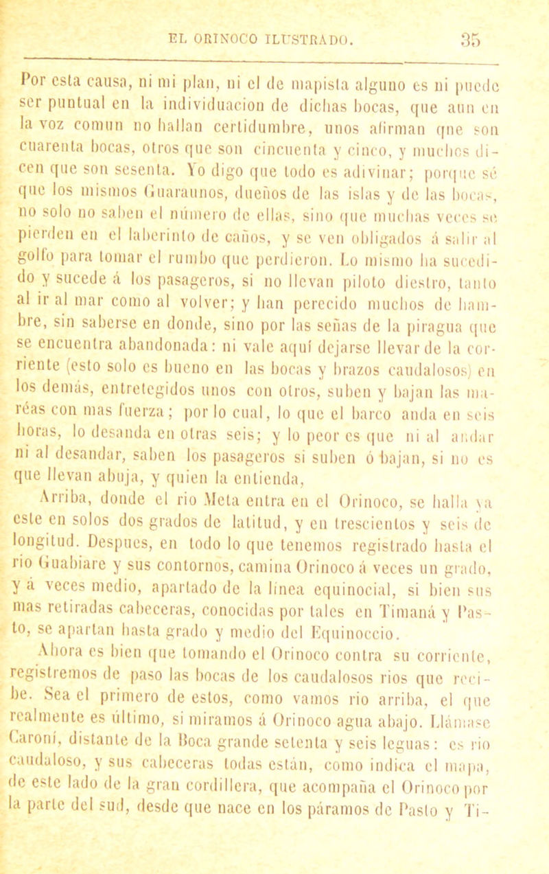 Por esta causa, ni mi plan, ni el de mapista alguno es ni puede ser puntual en la individuación de dichas bocas, que aun en la voz común no hallan certidumbre, unos afirman qne son cuarenta bocas, otros que son cincuenta y cinco, y muchos di- cen que son sesenta. Yo digo que todo es adivinar; porque sé que los mismos (¡uaraunos, dueños de las islas y de las bocas, no solo no saben el número de ellas, sino que muchas veces se pierden en el laberinto de caños, y se ven obligados á salir al golfo para tomar el rumbo que perdieron. Lo mismo ha sucedi- do y sucede á los pasageros, si no llevan piloto diestro, tanto al ir al mar como al volver; y lian perecido muchos de ham- bre, sin saberse en donde, sino por las señas de la piragua (pie se encuentra abandonada: ni vale aquí dejarse llevar de la cor- riente (esto solo es bueno en las bocas y brazos caudalosos) en los demás, entretegidos unos con otros, suben y bajan las ma- reas con mas fuerza; por lo cual, lo que el barco anda en seis horas, lo desanda en otras seis; y lo peor es que nial andar ni al desandar, saben los pasageros si suben ó bajan, si no es que llevan abuja, y quien la entienda, Arriba, donde el rio .Meta entra en el Orinoco, se halla va este en solos dos grados de latitud, y en trescientos y seis de longitud. Después, en todo lo que tenemos registrado hasta el rio (iuabiare y sus contornos, camina Orinoco á veces un grado, y á veces medio, apartado de la línea equinocial, si bien sus mas retiradas cabeceras, conocidas por tales en Tímaná y Pas- to, se apartan hasta grado y medio del Equinoccio. Ahora es bien que tomando el Orinoco contra su corriente, registremos de paso las bocas de los caudalosos ríos que reci- be. Sea el primero de estos, como vamos rio arriba, el que realmente es último, si miramos á Orinoco agua abajo. Llámase Caroní, distante de la Poca grande setenta y seis leguas: es rio caudaloso, y sus cabeceras todas están, como indica el mapa, de este lado de la gran cordillera, que acompaña el Orinoco por la parle del sud, desde que nace en los páramos de Pasto y Ti-