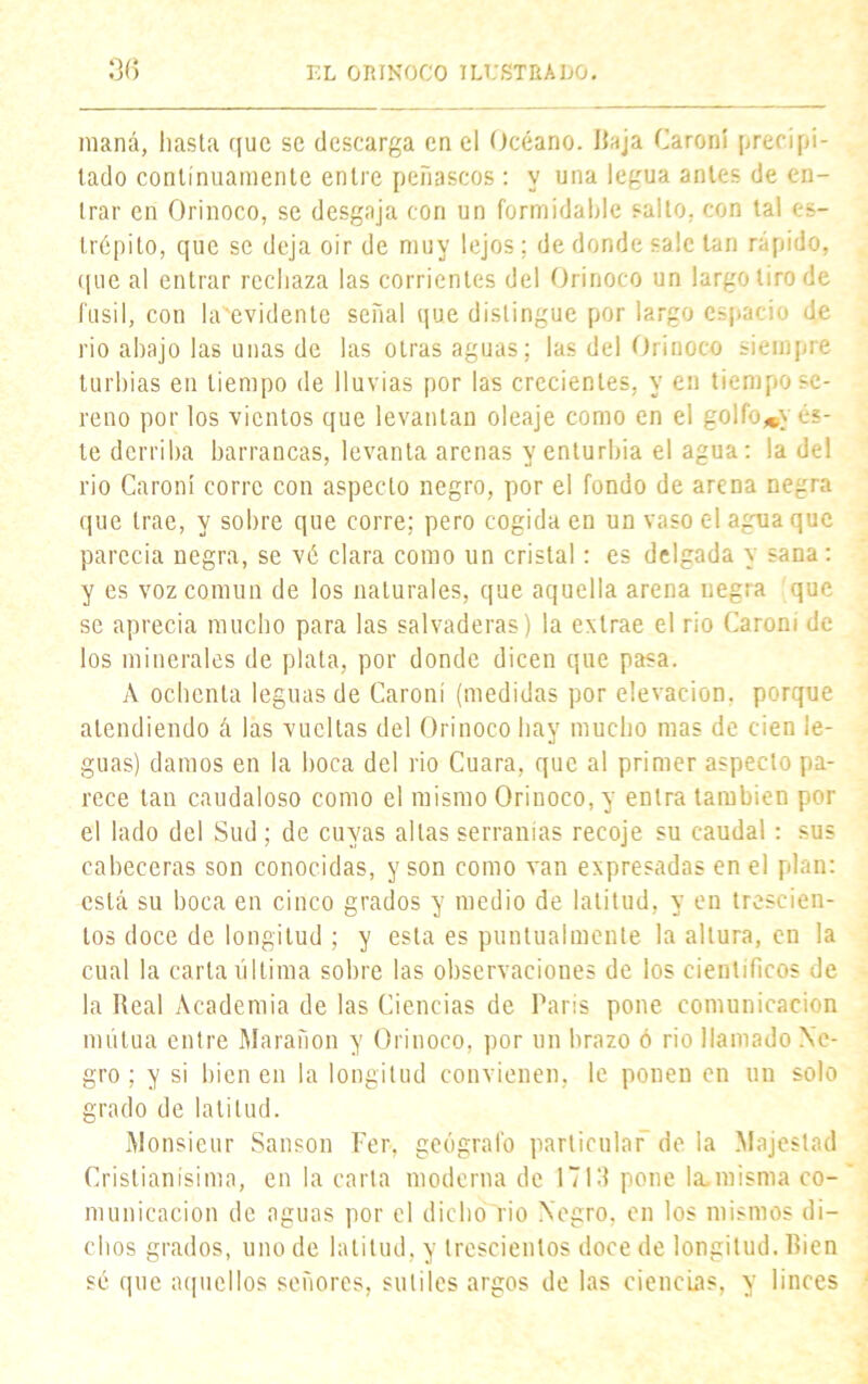 maná, hasta que se descarga en el Océano. Baja Caroní precipi- tado continuamente entre peñascos: y una legua antes de en- trar en Orinoco, se desgaja con un formidable salto, con tal es- trépito, que se deja oir de muy lejos; de donde sale tan rápido, que al entrar rechaza las corrientes del Orinoco un largo tiro de fusil, con In evidente señal que distingue por largo espacio de rio ahajo las unas de las otras aguas; las del Orinoco siempre turbias en tiempo de lluvias por las crecientes, y en tiempo se- reno por los vientos que levantan oleaje como en el golfo^y és- te derriba barrancas, levanta arenas y enturbia el agua: la del rio Caroní corre con aspecto negro, por el fondo de arena negra que trae, y sobre que corre; pero cogida en un vaso c-1 agua que parecía negra, se vé clara como un cristal: es delgada y sana: y es voz común de los naturales, que aquella arena negra que se aprecia mucho para las salvaderas) la extrae el rio Caroni de los minerales de plata, por donde dicen que pasa. A ochenta leguas de Caroní (medidas por elevación, porque atendiendo á las vueltas del Orinoco hay mucho mas de cien le- guas) damos en la boca del rio Cuara, que al primer aspecto pa- rece tan caudaloso como el mismo Orinoco, y entra también por el lado del Sud; de cuyas altas serranías recoje su caudal: sus cabeceras son conocidas, y son como van expresadas en el plan: está su boca en cinco grados y medio de latitud, y en trescien- tos doce de longitud ; y esta es puntualmente la altura, en la cual la carta última sobre las observaciones de los científicos de la Real Academia de las Ciencias de París pone comunicación mutua entre Marafion y Orinoco, por un brazo ó rio llamado Ne- gro ; y si bien en la longitud convienen, le ponen en un solo grado de latitud. Monsieur Sansón Fer. geógrafo particular” de la Majestad Cristianísima, en la carta moderna de 17111 pone la-misma co- municación de aguas por el dicho rio Negro, en los mismos di- chos grados, uno de latitud, y trescientos doce de longitud. Bien sé que aquellos señores, sutiles argos de las ciencias, y linces