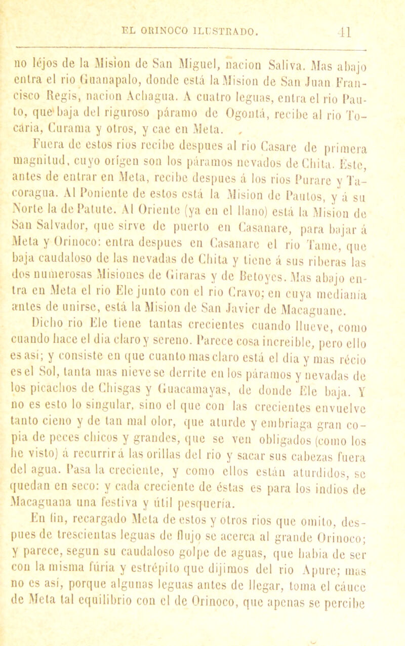 no lejos de la Misión de San Miguel, nación Saliva. Mas abajo entra el rio Guanapalo, donde está la Misión de San Juan Fran- cisco Regís, nación Achagua. A cuatro leguas, entra el rio Pau- to, que* baja del riguroso páramo de Ogontá, recibe al rio To- caría, Curama y otros, y cae en Meta. , Fuera de estos rios recibe después al rio Casare de primera magnitud, cuyo origen son los páramos nevados de Chita. Éste, antes de entrar en Meta, recibe después á los rios Furaré y Ta- coragua. Al Poniente de estos está la Misión de Paulos, y á su Norte la de Palute. Al Oriente (ya en el llano) está la Misión de San Salvador, que sirve de puerto en Casanare, para bajar á Meta ^ Orinoco, entia después en Casanare el rio lame, que baja caudaloso de las nevadas de Chita y tiene á sus riberas las dos numerosas Misiones de Giraras y de Betoycs. Mas ahajo en- tra cu Meta el rio Ele junto con el rio Cravo; en cuya medianía antes de unirse, está la Misión de San Javier de Macaguane. Dicho rio Ele tiene tantas crecientes cuando llueve, como cuando hace el dia claro y sereno. Parece cosa increíble, pero ello es así, y consiste en que cuanto mas claro está el día y mas recio esel Sol, tanta mas niévese derrite en los páramos y nevadas de los picachos de Chisgas y Guacamayas, de donde Ele baja. Y no es esto lo singular, sino el que con las crecientes envuelve tanto cieno y de tan mal olor, que aturde y embriaga gran co- pia de peces chicos y grandes, que se ven obligados (como los he visto) á recurrirá las orillas del rio y sacar sus cabezas fuera del agua. Pasa la creciente, y como ellos están aturdidos, se quedan en seco: y cada creciente de éstas es para los indios de Macaguana una festiva y útil pesquería. En fin, recargado Meta de estos y otros rios que omito, des- pués de trescientas leguas de flujo se acerca al grande Orinoco; y parece, según su caudaloso golpe de aguas, que había de ser con la misma furia y estrépito que dijimos del rio Apure; mas no es así, porque algunas leguas antes de llegar, loma el cáuce de Meta tal equilibrio con el de Orinoco, que apenas se percibe