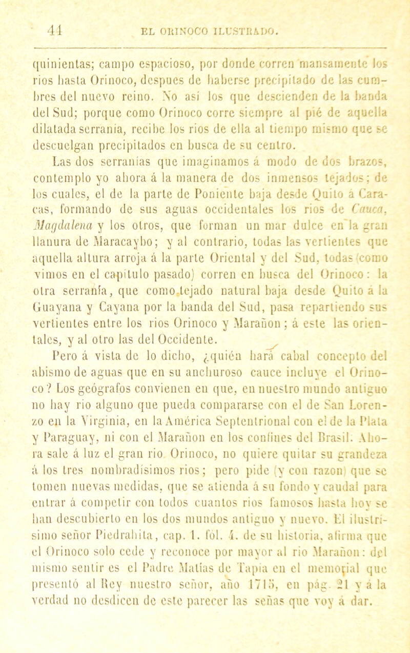 quinientas; campo espacioso, por donde corren mansamente los ríos hasta Orinoco, después de haberse precipitado de las cum- bres del nuevo reino. No así los que descienden de la banda del Sud; porque como Orinoco corre siempre al pié de aquella dilatada serranía, recibe los rios de ella al tiempo mismo que se descuelgan precipitados en busca de su centro. Las dos serranías que imaginamos á modo de dos brazos, contemplo yo ahora á la manera de dos inmensos tejados; de los cuales, el de la parte de Poniente baja desde Quito á Cara- cas, formando de sus aguas occidentales los rios de Cauca, Marjdalena y los otros, que forman un mar dulce en la gran llanura de Maracaybo; y al contrario, todas las vertientes que aquella altura arroja á la parte Oriental y del Sud, todas (como vimos en el capítulo pasado) corren en busca del Orinoco: la otra serranía, que como.tejado natural baja desde Quilo a la Guayana y Cayana por la banda del Sud, pasa repartiendo sus vertientes entre los rios Orinoco y Marañon ; á este las orien- tales, y al otro las del Occidente. Pero á vista de lo dicho, ¿quién hará cabal concepto del abismo de aguas que en su anchuroso cauce incluye el Orino- co? Los geógrafos convienen en que, en nuestro mundo antiguo no hay rio alguno que pueda compararse con el de San Loren- zo en la Virginia, en la América Septentrional con el de la Plata y Paraguay, ni con el Maranon en los conliues del Brasil. Aho- ra sale á luz el gran rio Orinoco, no quiere quitar su grandeza á los tres Hombradísimos rios; pero pide (y con razón; que se tomen nuevas medidas, que se atienda á su fondo y caudal para entrar á competir con todos cuantos rios famosos hasta hoy se han descubierto en los dos mundos antiguo y nuevo. L1 ilustri- simo señor Piedrahita, cap. 1. fol. í. de su historia, afirma que el Orinoco solo cede y reconoce por mayor al rio Marañon: del mismo sentir es el Padre Mallas de Tapia en el memorial que presentó al Hcy nuestro señor, año 1715, en pag. 21 y á la verdad no desdicen de este parecer las señas que voy á dar.