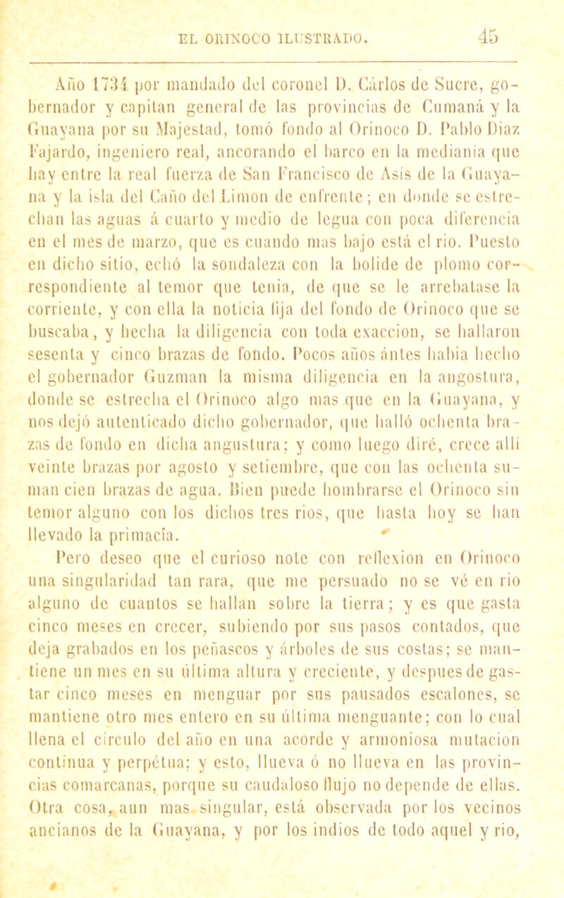 Amo 173í por mandado del coronel L>. Carlos de Sucre, go- bernador y capitán general de las provincias de Cumaná y la Guayana por su Majestad, tomó fondo al Orinoco D. Pablo Diaz Fajardo, ingeniero real, ancorando el barco en la medianía que lia y entre la real fuerza de San Francisco de Asís de la Guaya- na y la isla del Caño del Limón de enfrente; en donde se estre- chan las aguas á cuarto y medio de legua con poca diferencia en el mes de marzo, que es cuando mas bajo está el rio. Puesto en dicho sitio, echó la sondaleza con la bol ¡de de plomo cor- respondiente al temor que tenia, de que se le arrebatase la corriente, y con ella la noticia lija del fondo de Orinoco que se buscaba, y hecha la diligencia con toda exacción, se hallaron sesenta y cinco brazas de fondo. Pocos años antes había hecho el gobernador Guzman la misma diligencia en la angostura, donde se estrecha el Orinoco algo masque en la Guayana, y nos dejó autenticado dicho gobernador, que halló ochenta bra- zas de fondo en dicha angostura; y como luego diré, crece allí veinte brazas por agosto y setiembre, que con las ochenta su- man cien brazas de agua. l»ien puede hombrarsc el Orinoco sin temor alguno con los dichos tres rios, que hasta hoy se han llevado la primacía. Pero deseo que el curioso note con reflexión en Orinoco una singularidad tan rara, que me persuado no se vé en rio alguno de cuantos se hallan sobre la tierra; y es que gasta cinco meses en crecer, subiendo por sus pasos contados, que deja grabados en los peñascos y árboles de sus costas; se man- tiene un mes en su última altura y creciente, y después de gas- tar cinco meses en menguar por sus pausados escalones, se mantiene otro mes entero en su última menguante; con lo cual llena el círculo del año en una acorde y armoniosa mutación continua y perpetua; y esto, llueva ó no llueva en las provin- cias comarcanas, porque su caudaloso Ilujo no depende de ellas. Otra cosa, aun mas.singular, está observada por los vecinos ancianos de la Guayana, y por los indios de lodo aquel y rio, 0