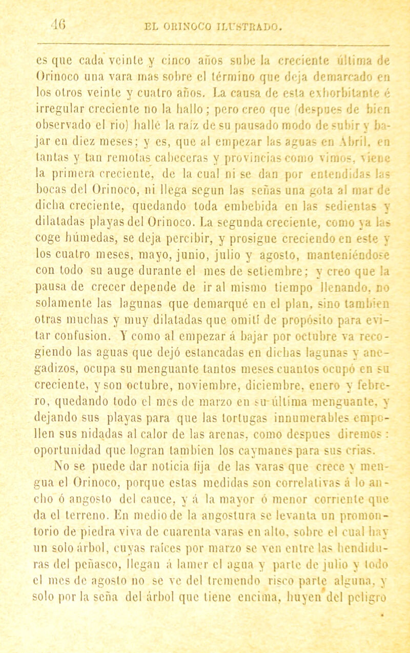 es que cada veinte y cinco años sube la creciente última de Orinoco una vara mas sobre el término que deja demarcado en los otros veinte y cuatro años. La causa de esta exhorbilante é irregular creciente no la bailo; pero creo que después de bien observado el rio) bailé la raíz de su pausado modo de subir y ba- jar en diez meses; y es, que al empezar las aguas en Abril, en tantas y tan remotas cabeceras y provincias como vimos, xienc la primera creciente, de la cual ni se dan por entendidas las bocas del Orinoco, ni llega según las señas una gota al mar de dicha creciente, quedando toda embebida en las sedientas y dilatadas playas del Orinoco. La segunda creciente, como xa h- coge húmedas, se deja percibir, y prosigue creciendo en este y los cuatro meses, mayo, junio, julio y agosto, manteniéndose con todo su auge durante el mes de setiembre; y creo que la pausa de crecer depende de ir al mismo tiempo llenando, no solamente las lagunas que demarqué en el plan, sino también otras muchas y muy dilatadas que omití de propósito para evi- tar confusión. Y como al empezar á bajar por octubre va reco- giendo las aguas que dejó estancadas en dichas lagunas y ane- gadizos, ocupa su menguante tantos meses cuantos ocupó en su creciente, y son octubre, noviembre, diciembre, enero y febre- ro, quedando todo el mes de marzo en su-última menguante, y dejando sus playas para que las tortugas innumerables empo- llen sus nidadas al calor de las arenas, como después diremos: oportunidad que logran también los caymanespara sus crias. No se puede dar noticia lija de las varas que crece y men- gua el Orinoco, porque estas medidas son correlativas á lo an- cho ó angosto del cauce, y á la mayor ó menor corriente que da el terreno. En medio de la angostura se levanta un promon- torio de piedra viva de cuarenta varas en alto, sobre el cual hay un solo árbol, cuyas ralees por marzo se ven entre las hendidu- ras del peñasco, llegan á lamer el agua y parle de julio y todo el mes de agosto no se ve del tremendo risco parte alguna, y solo por la seña del árbol que tiene encima, huyen del peligro