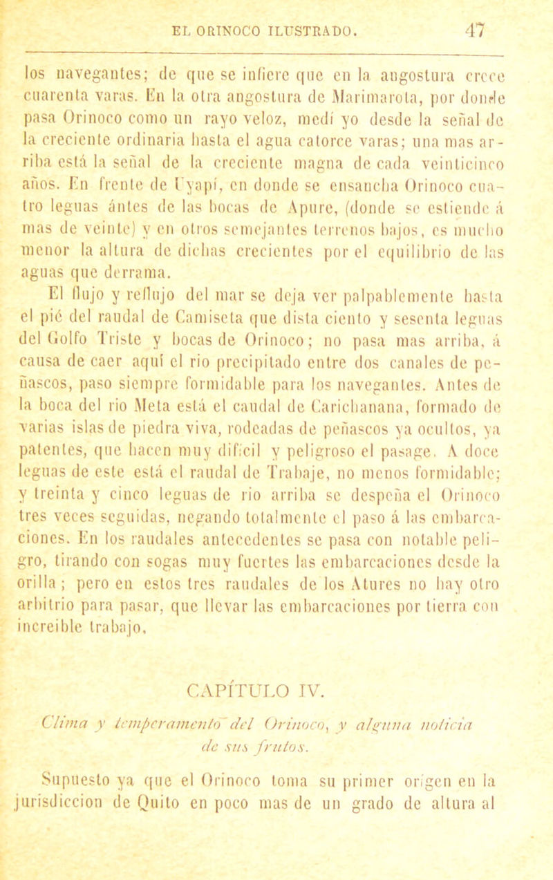 los navegantes; de que se infiere que en la angostura crece cuarenta varas. En la otra angostura de Mariinarola, por donde pasa Orinoco como un rayo veloz, medí yo desde la señal de la creciente ordinaria hasta el agua catorce varas; una mas ar- riba está la señal de la creciente magna de cada veinticinco años. En frente de Uyapí, en donde se ensancha Orinoco cua- tro leguas antes de las bocas de Apure, (donde se esliendo á mas de veinte) y en olios semejantes terrenos bajos, es mucho menor la altura de dichas crecientes por el equilibrio de las aguas que derrama. El (lujo y redujo del mar se deja ver palpablemente hasta el pié del raudal de Camiseta que dista ciento y sesenta leguas del Golfo Triste y bocas de Orinoco; no pasa mas arriba, á causa de caer aquí el rio precipitado entre dos canales de pe- ñascos, paso siempre formidable para los navegantes. Antes de la boca del rio Meta está el caudal de Carichanana, formado de varias islas de piedra viva, rodeadas de peñascos ya ocultos, ya patentes, que hacen muy difícil y peligroso el pasage. A doce leguas de este está el raudal de Trabaje, no menos formidable; y treinta y cinco leguas de rio arriba se despeña el Orinoco tres veces seguidas, negando totalmente el paso á las embarca- ciones. En los raudales antecedentes se pasa con notable peli- gro, tirando con sogas muy fuertes las embarcaciones desde la orilla; pero en estos tres raudales de los Atures no hay otro arbitrio para pasar, que llevar las embarcaciones por tierra con increíble trabajo. CAPÍTULO IV. Clima y temperamento'del Orinoco, y alguna noticia de sus frutos. Supuesto ya que el Orinoco toma su primer origen en la jurisdicción de Quito en poco mas de un grado de altura al