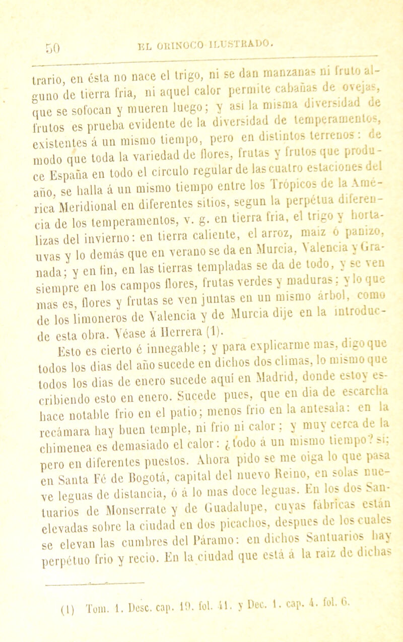 trario en ésla no nace el trigo, ni se dan manzanas ni líalo al- guno de tierra fria, ni aquel calor permite cabanas de ovejas, que se sofocan y mueren luego; y asi la misma diversidad de frutos es prueba evidente de la diversidad de lemperameu os, existentes á un mismo tiempo, pero en distintos terrenos: de modo que toda la variedad de flores, frutas y frutos que produ- ce España en todo el circulo regular de las cuatro estaciones del año se halla á un mismo tiempo entre los Trópicos de la Ame- rica Meridional en diferentes sitios, según la perpetua diferen- cia de los temperamentos, v. g. en tierra fría, el trigo y hoi tel- lizas del invierno: en tierra caliente, el arroz, maíz o panizo, uvas y lo demás que en verano se da en Murcia \ alenc.a y (.ra- nada- y en fin, en las tierras templadas se da de todo, y se \en siempre en los campos flores, frutas verdes y maduras; y lo que mas es, flores y frutas se ven juntas en un mismo árbol, como de los limoneros de Valencia y de Murcia dije en la introduc- de esta obra. Véase á Herrera (1). Esto es cierto é innegable; y para explicarme mas, digo que todos los dias del año sucede en dichos dos climas, lo mismo que todos los dias de enero sucede aquí en Madrid, donde estoy es- cribiendo esto en enero. Sucede pues, que en día de escarcha hace notable frió en el patio; menos frío en la antesala: en a recámara hay buen temple, ni frió ni calor; y muy cerca de la chimenea es demasiado el calor: ¿todo á un mismo tiempo, si; pero en diferentes puestos. Ahora pido se me oiga lo que pasa en Santa Fé de Bogotá, capital del nuevo Reino, en solas nue ve leguas de distancia, ó á lo mas doce leguas. En los dos San- tuarios de Monserrate y de Guadalupe, cuyas fabricas están elevadas sobre la ciudad en dos picachos, después de los cuales se elevan las cumbres del Páramo: en dichos Santuarios hay perpetuo frió y recio. En la ciudad que está a la raíz de dichas (1) Tom. 1. Pese. cap. 10. fol. íl. >’ Dec. 1. cap. 4. fol. 6.