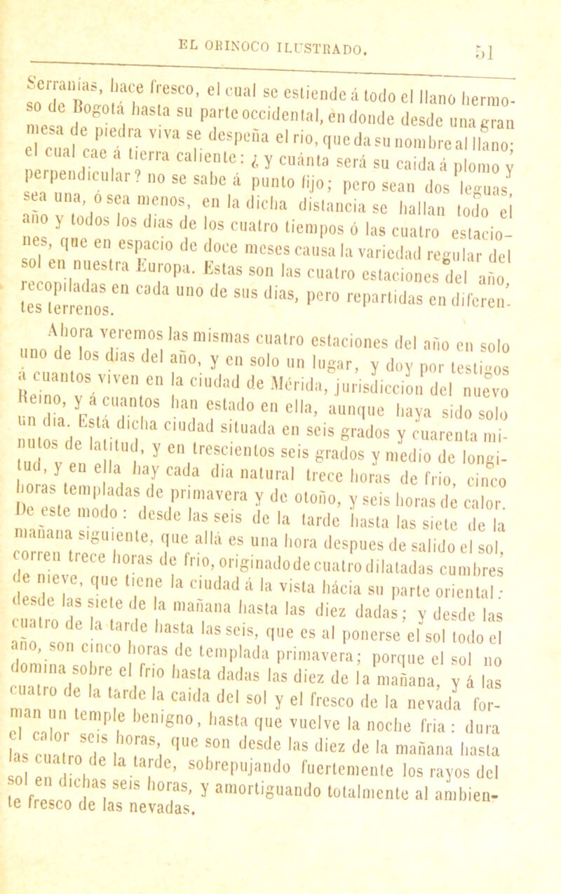 ^erranias, hace fresco, el cual se estiende á todo el llano herrao-  de Bogotá hasta su parte occidental, en donde desde una eran mesa de p.edra viva se despeña el rio, que da su nonbre a“taño cua! cae a tierra caliente: ¿y cuánta será su caidaá plomo y perpendicular? no se sabe á punto fijo; pero sean dos leguas sea una oséamenos, en la dicha distanciase hallan todo e¡ no y todos los dias de ios cuatro tiempos 6 las cuatro es ¡o nes, que en espacio de doce meses causa la variedad regular del o en “oestra Europa. Estas son las cuatro estaciones del año tes terrenos.611 ^ U“° ^ SUS dÍaS’ l)C,'° ftíParlldas endiferen- unoAdp°ln Jrem>011 la~ “ÍSmaS Cllatro estaciones del año en solo d ,los dias del ano- y cn solo un lugar, y doy por testigos SZ Y,Ven GU Ia ciudad de Mérid., jurisdiccon del nuevo eino, y a cuantos han estado en ella, aunque haya sido solo nutosade hUtu’I ^ 6,1 Se¡S grados ? aiarenla ,11¡- nulos ele latitud, y en trescientos seis grados y medio de longi- ud, } en ella hay cada día natural trece horas de frió, cinco Dc'e^'moio i I d° 0l°ri0’ y Se¡S horas de «lor. e este modo, desde las seis de la tarde hasta las siete de la rrr n aiiá es una h°ra de^ * ««do ei SOi, reu trece horas de frío, onginadode cuatro dilatadas cumbres nieve, que tiene la ciudad á la vista hácia su parte oriental • desde las siete de la mañana hasta las diez dadas; y desde las cuatro de la tarde hasta las seis, que es al ponerse’ehsol todo el ano, son cinco horas de templada primavera; porque el sol no domina sobre el frío hasta dadas las diez de la mañana y á las cuatro e la ta.de la calda del sol y el fresco de la ZJa man un temple benigno, hasta que vuelve la noche tría : dura s c nLT l °,raS,r (|“e ?°n dCSde lils (li“ de la mañana hasta sol en I' h 6 - s0hrepujando fuertemenle los rayos del te fresco Hba. ^ '°raS’ y am°r‘i8“ando totalmente al amblen- te fresco de las nevadas.
