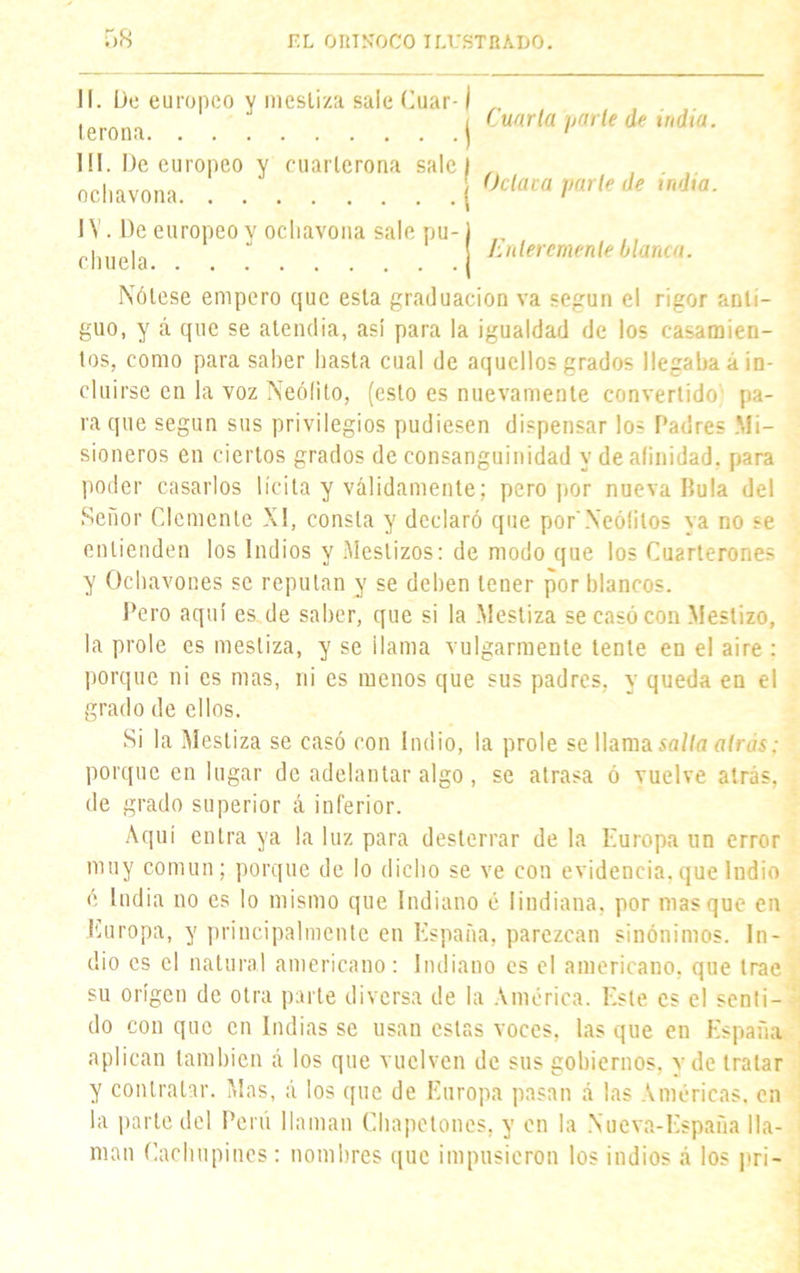 II. De europeo y mestiza sale (mar-1 terona I Cuarta parle de india. III. De europeo y cuarlerona sale f ocliavona j IV. De europeo y ocliavona sale pu-1 chuela (Jetara parte de india. Jynlercmenle blanca. Nótese empero que esta graduación va según el rigor anti- guo, y á que se atendía, así para la igualdad de los casamien- tos, como para saher hasta cual de aquellos grados llegaba á in- cluirse en la voz Neófito, (esto es nuevamente convertido'1 pa- ra que según sus privilegios pudiesen dispensar los Padres .Mi- sioneros en ciertos grados de consanguinidad y de afinidad, para poder casarlos lícita y válidamente; pero por nueva Dula del Señor Clemente XI, consta y declaró que por'Neófitos ya no se entienden los Indios y Mestizos: de modo que los Cuarterones y Ochavones se repulan y se deben tener por blancos. Pero aquí es de saber, que si la Mestiza se casó con Mestizo, la prole es mestiza, y se ¡lama vulgarmente tente en el aire : porque ni es mas, ni es menos que sus padres, y queda en el grado de ellos. Si la Mestiza se casó con Indio, la prole se llama salla atras: porque en lugar de adelantar algo , se atrasa ó vuelve atrás, de grado superior á inferior. Aquí entra ya la luz para desterrar de la Europa un error muy común; porque de lo dicho se ve con evidencia,que Indio ó India no es lo mismo que Indiano é Iindiana, por masque en Europa, y principalmente en España, parezcan sinónimos. In- dio es el natural americano: Indiano es el americano, que trae su origen de otra parte diversa de la América. Este es el senti- do con que en Indias se usan estas voces, las que en España aplican también á los que vuelven de sus gobiernos, y de tratar y contratar. Mas, á los que de Europa pasan á las Américas. en la parte del Perú llaman Chapetones, y en la Nucva-España lla- man Cachupines : nombres que impusieron los indios á los pri-