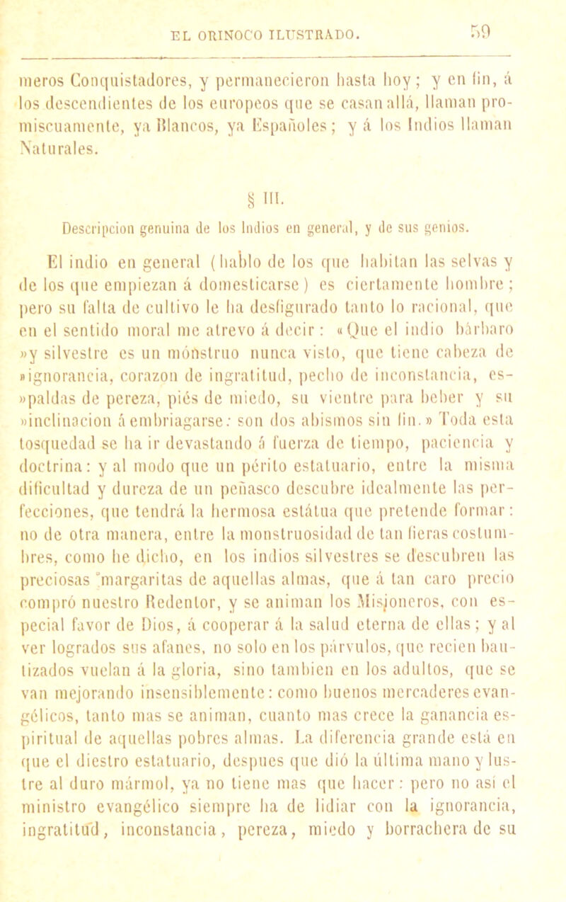 meros Conquistadores, y permanecieron hasta hoy; y en (¡n, á los descendientes de los europeos que se casan allá, llaman pro- miscuamente, yaUlancos, ya Españoles; y á los Indios llaman Naturales. § ni. Descripción genuina de los Indios en general, y de sus genios. El indio en general (hablo de los que habitan las selvas y de los que empiezan á domesticarse ) es ciertamente hombre ; pero su falta de cultivo le ha desfigurado tanto lo racional, que en el sentido moral me atrevo á decir: «Que el indio bárbaro »y silvestre es un monstruo nunca visto, que tiene cabeza de «ignorancia, corazón de ingratitud, pecho de inconstancia, es- «paldas de pereza, pies de miedo, su vientre para beber y su «inclinación áembriagarse: son dos abismos sin lio.» Toda esta tosquedad se ha ir devastando á fuerza de tiempo, paciencia y doctrina: y al modo que un perito estatuario, entre la misma dificultad y dureza de un peñasco descubre idealmente las per- fecciones, que tendrá la hermosa estatua que pretende formar: no de otra manera, entre la monstruosidad de tan fieras costum- bres, como he dicho, en los indios silvestres se descubren las preciosas margaritas de aquellas almas, que á tan caro precio compró nuestro Redentor, y se animan los Misioneros, con es- pecial favor de Dios, á cooperar á la salud eterna de ellas; y al ver logrados sus afanes, no solo en los párvulos, que recien bau- tizados vuelan á la gloria, sino también en los adultos, que se van mejorando insensiblemente: como buenos mercaderes evan- gélicos, tanto mas se animan, cuanto mas crece la ganancia es- piritual de aquellas pobres almas. La diferencia grande está en que el diestro estatuario, después que dió la última mano y lus- tre al duro mármol, ya no tiene mas que hacer: pero no así el ministro evangélico siempre ha de lidiar con la ignorancia, ingratitud, inconstancia, pereza, miedo y borrachera de su