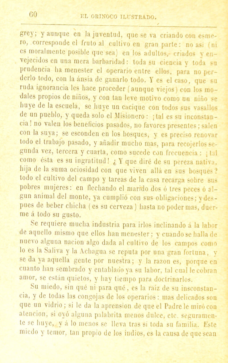 grey; y aunque en la juventud, que se va criando con esme- ro, corresponde el fruto al cultivo en gran parle: no asi (ni es moral mente posible que sea) en los adultos,- criados v en- vejecidos en una mera barbaridad: toda su cieocia y toda prudencia ha menester el operario entre ellos, para no per- deilo lodo, con la ánsia de ganarlo todo. á es el caso, que su ruda ignorancia les hace proceder (aunque viejos) con los mo- dales propios de niños, y con tan leve motivo como un niño se huye de la escuela, se huye un cacique con todos sus vasallos de un pueblo, y queda solo el Misionero: ¡tal es su inconstan- cia ! no valen los beneficios pasados, no favores presentes; salen con la suya; se esconden en los bosques, y es preciso renovar todo el trabajo pasado, y añadir mucho mas, para recojerlos se- gunda vez, tercera y cuarta, como sucede con frecuencia : ; t A como esta es su ingratitud! ¿1 que diré de su pereza nativa, hija de la suma ociosidad con que viven allá en sus bosques? todo el cultivo del campo y tareas de la casa recarga sobre sus pobres mujeres: en flechando el marido dos ó tres peces ó al- gún animal del monte, ya cumplió con sus obligaciones; vdes- pues de beber chicha (es su cerveza) hasta no poder mas, duer- me á todo su gusto. Se requiere mucha industria para irlos inclinando á la labor de aquello mismo que ellos han menester: y cuando se halla de nuevo alguna nación algo dada al cultivo de los campos como lo es la Saliva y la Achagua se repula por una gran fortuna, v se da ya aquella gente por nuestra; y la razón es. porque en cuanto han sembrado y entablarlo ya su labor, tal cual le cobran amor, se están quietos, y hay tiempo para doctrinarlos. Su miedo, sin qué ni para qué, es la raíz de su insconstau- cia, y de todas las congojas de los operarios: mas delicados son que un vidrio; si le da la aprensión de que el Padre le miró con atención, si oyó alguna palabrita menos dulce, ele. seguramen- te se huye, y á lo menos se lleva tras si toda su familia. Ksle miedo y temor, tan propio de los indios, es la causa de quesean