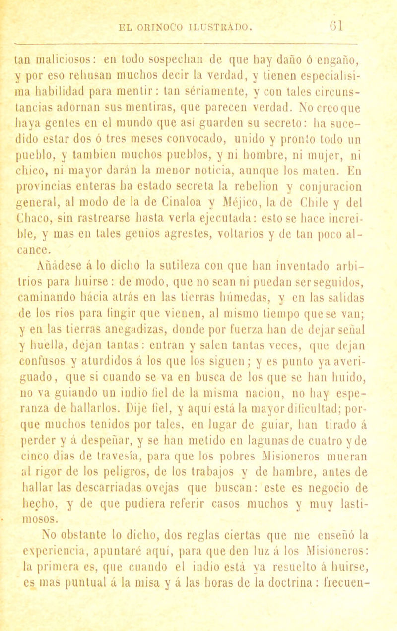 tan maliciosos: en todo sospechan de que hay daño ó engaño, y por eso rehúsan muchos decir la verdad, y tienen especialisi- ma habilidad para mentir: tan sériamcnte, y con tales circuns- tancias adornan sus mentiras, que parecen verdad. No creo que haya gentes en el mundo que así guarden su secreto: ha suce- dido estar dos ó tres meses convocado, unido y pronto lodo un pueblo, y también muchos pueblos, y ni hombre, ni mujer, ni chico, ni mayor darán la menor noticia, aunque los maten. En provincias enteras ha estado secreta la rebelión y conjuración general, al modo de la de Cinaloa y Méjico, la de Chile y del Chaco, sin rastrearse hasta verla ejecutada: esto se hace increí- ble, y mas en tales genios agrestes, voltarios y de tan poco al- cance. Añádese á lo dicho la sutileza con que han inventado arbi- trios para huirse: de modo, que no sean ni puedan ser seguidos, caminando hacia atrás en las tierras húmedas, y en las salidas de los rios para (ingir que vienen, al mismo tiempo que se van; y en las tierras anegadizas, donde por fuerza han de dejar señal y huella, dejan tantas: entran y salen tantas veces, que dejan confusos y aturdidos á los que los siguen; y es punto ya averi- guado, que si cuando se va en busca de los que se han huido, no va guiando un indio fiel de la misma nación, no hay espe- ranza de hallarlos. Dije fiel, y aquí está la mayor dificultad; por- que muchos tenidos por tales, en lugar de guiar, han tirado á perder y á despeñar, y se lian metido en lagunas de cuatro y de cinco dias de travesía, para que los pobres ¡Misioneros mueran al rigor de los peligros, de los trabajos y de hambre, antes de hallar las descarriadas ovejas que buscan: este es negocio de hecho, y de que pudiera referir casos muchos y muy lasti- mosos. No obstante lo dicho, dos reglas ciertas que me enseñó la experiencia, apuntaré aquí, para que den luz á los Misioneros: la primera es, que cuando el indio está ya resuelto á huirse, es mas puntual á la misa y á las horas de la doctrina: frecuen-