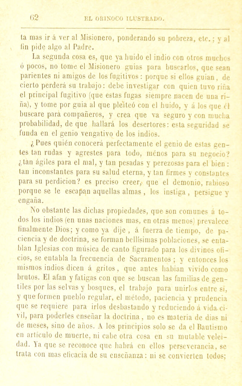 la mas ir á ver al Misionero, ponderando su pobreza, etc.; y al * fin pide algo al Padre. La segunda cosa es, que ya buido el indio con otros muchos 6 pocos, no tome el Misionero guias para buscarlos, que sean parientes ni amigos de los fugitivos : porque si ellos guian, de cierto perderá su trabajo: debe investigar con quien tuvo riña el principal fugitivo (que estas fugas siempre nacen de una ri- ña), y tome por guia al que pleiteó con el huido, y á los que el buscare para compañeros, y crea que va seguro y con mucha probabilidad, de que bailará los desertores: esta seguridad se funda en el genio vengativo de los indios. ¿Pues quién conocerá perfectamente el genio de estas gen- tes tan rudas y agrestes para lodo, menos para su negocio? ¿tan ágiles para el mal, y tan pesadas y perezosas para el bien : tan inconstantes para su salud eterna, y tan firmes y constantes para su perdición? es preciso creer, que el demonio, rabioso porque se le escapan aquellas almas, los instiga, persigue v engaña. No obstante las dichas propiedades, que son comunes á to- dos los indios (en unas naciones mas, en otras menos) prevalece finalmente Dios; y como ya dije, á fuerza de tiempo, de pa- ciencia y de doctrina, se forman bellísimas poblaciones, se enta- blan Iglesias con música de canto figurado para los divinos ofi- cios, se entabla la frecuencia de Sacramentos ; y entonces los mismos indios dicen á gritos, que antes habían vivido como brutos. El afan y fatigas con que se buscan las familias de gen- tiles por las selvas y bosques, el trabajo para unirlos entre si. y que formen pueblo regular, el método, paciencia y prudencia que se requiere para irlos desbastando y reduciendo á vida ci- vil, para poderles enseñar la doctrina, no es materia de dias ni de meses, sino de años. A los principios solo se da el Bautismo en artículo de muerte, ni cabe otra cosa en sil mutable velei- dad. Ya que se reconoce que habrá en ellos perseverancia, se trata con mas eficacia de su enseñanza: ni se convierten todos;