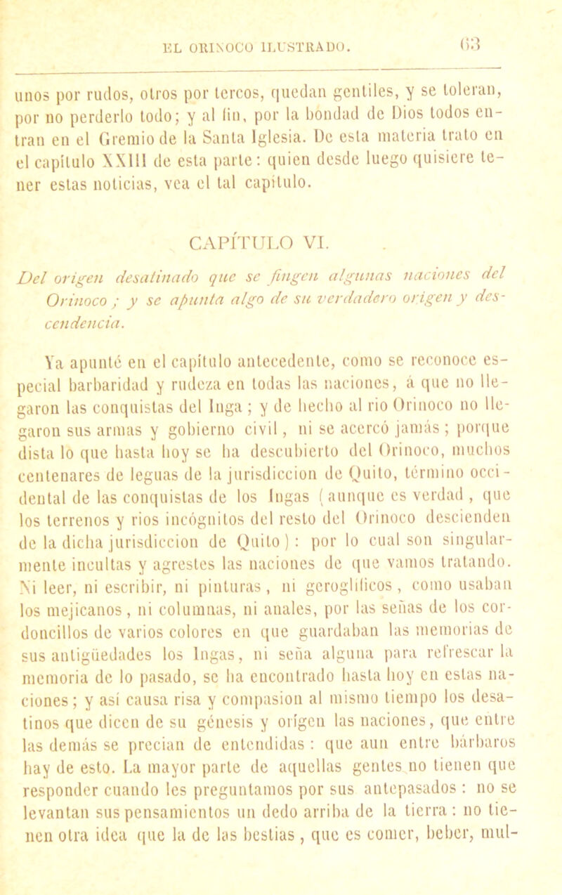 <i3 unos por rudos, oíros por tercos, quedan gentiles, y se toleran, por no perderlo todo; y al lio, por la bondad de Dios todos en- tran en el Gremio de la Santa Iglesia. De esta materia trato en el capítulo XX11I de esta parte: quien desde luego quisiere te- ner estas noticias, vea el tal capítulo. CAPÍTULO VI. Del origen desatinado que se fingen algunas naciones del Orinoco ; y se apunta algo de su verdadero origen y des- cendencia. Ya apunté en el capítulo antecedente, como se reconoce es- pecial barbaridad y rudeza en todas las naciones, á que no lle- garon las conquistas del Inga ; y de liecho al rio Orinoco no lle- garon sus armas y gobierno civil, ni se acercó jamás; porque dista lo que basta boy se lia descubierto del Orinoco, muchos centenares de leguas de la jurisdicción de Quito, término occi- dental de las conquistas de los Ingas (aunque es verdad , que los terrenos y ríos incógnitos del resto del Orinoco descienden de la dicha jurisdicción de Quito): por lo cual son singular- mente incultas y agrestes las naciones de que vamos tratando. Ni leer, ni escribir, ni pinturas, ni geroglilicos, como usaban los mejicanos, ni columnas, ni anales, por las senas de los cor- doncillos de varios colores en que guardaban las memorias de sus antigüedades los Ingas, ni seña alguna para refrescarla memoria de lo pasado, se lia eucontrado basta hoy en estas na- ciones; y así causa risa y compasión al mismo tiempo los desa- tinos que dicen de su génesis y origen las naciones, que entre las demás se precian de entendidas : que aun entre bárbaros hay de esto. La mayor parte de aquellas gentes no tienen que responder cuando les preguntamos por sus antepasados : no se levantan sus pensamientos un dedo arriba de la tierra: no tie- nen otra idea que la de las bestias , que es comer, beber, muí-