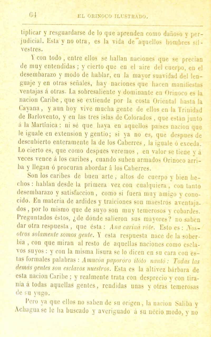 ti pl i car y resguardarse de lo que aprenden como dañoso v per- judicial. Esta y no otra, es la vida desaquelles hombres sil- vestres. V con todo , entre ellos se hallan naciones que se precian de muy entendidas ; y cierto que en el aire del cuerpo, en el desembarazo y modo de hablar, en la mayor suavidad del len- guaje y en otras señales, hay naciones que hacen manifiestas ventajas á otras. La sobresaliente y dominante en Orinoco es la nación Caribe , que se extiende por la costa Oriental hasta la Cayana, y aun boy vive mucha gente de ellos en la Trinidad de Barlovento, y en las tres islas de Colorados , que están junto á la Martinica: ni sé que haya en aquellos países nación que le ¡guale en extensión y gentío; si ya no es, que después de descubierto enteramente la de los Caberres, la iguale ó exceda. Lo cierto es, que como después veremos, en valor se tiene v á veces vence á los caribes, cuando suben armados Orinoco arri- ba y llegan ó procuran abordar á los Caberres. Son los caribes de buen arte, altos de cuerpo y bien he- chos: hablan desde la primera vez con cualquiera, con tanto desembarazo y satisfacción, como si fuera muy amigo y cono- cido. En materia de ardides y traiciones son maestros aventaja- dos , por lo mismo que de suyo son muy temerosos y cobardes. Preguntados éstos, ¿de dónde salieron sus mayores? no saben dar otra respuesta , que ésta : Ana carina role. Esto es: .\os- otros solamente somos gente. Y esta respuesta nace de la sober- bia , con que miran al resto de aquellas naciones como escla- vos suyos: y con la misma lisura se lo dicen en su cara con es- tas formales palabras: Amucón paporóro Halo nanlo: Todas las demás gentes son esclavos nuestros. Esta es la altivez bárbara de esta nación Caribe; y realmente trata con desprecio y con tira- nía á todas aquellas gentes, rendidas unas y otras temerosas de su yugo. Pero ya que ellos no saben de su origen, la nación Saliba y Achaguase le ha buscado y averiguado á su necio modo, y no