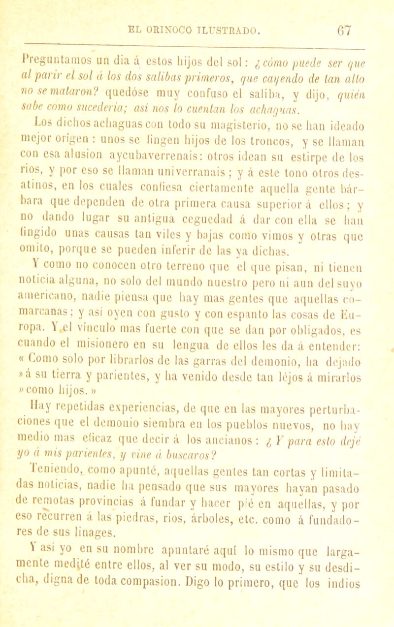 1 reg un tamos un dia á estos hijos del sol: ¿cómo puede ser que al parir el sol á los dos salibas primeros, que cayendo de tan alto no se mataron? quedóse muy confuso el saliba, y dijo, quién sabe como sucedería; así nos lo cuentan los achaguas. Los dichos achaguas con lodo su magisterio, no se han ideado mejor origen : unos se fingen hijos de los troncos, y se llaman con esa alusión aycubaverrenais: otros idean su estirpe de los rios, y por eso se llaman univerranais ; y á este tono otros des- atinos, en los cuales condesa ciertamente aquella gente bár- bara que dependen de otra primera causa superior á ellos; y no dando lugar su antigua ceguedad á dar con ella se han fingido unas causas tan viles y bajas como vimos y otras que omito, porque se pueden inferir de las ya dichas. \ como no conocen otro terreno que el que pisan, ni tienen noticia alguna, no solo del mundo nuestro pero ni aun del suyo americano, nadie piensa que hay mas gentes que aquellas co- marcanas; y así oyen con gusto y con espanto las cosas de Eu- ropa. \fcl vinculo mas fuerte con que se dan por obligados, es cuando el misionero en su lengua de ellos les da á entender: « Como solo por librarlos de las garras del demonio, ha dejado »á su tierra y parientes, y ha venido desde tan lejos á mirarlos » como hijos.» Hay repetidas experiencias, de que en las mayores perturba- ciones que el demonio siembra en los pueblos nuevos, no hay medio mas eíicaz que decir á los ancianos : ¿ Y para esto dejé yo á mis parientes, y cine á buscaros? lenieudo, como apuntó, aquellas gentes tan cortas y limita- das noticias, nadie ha pensado que sus mayores hayan pasado de remotas provincias á fundar y hacer pié en aquellas, y por eso recurren á las piedras, rios, árboles, etc. como á fundado- res de sus linages. \ así yo en su nombre apuntaré aquí lo mismo que larga- mente medité entre ellos, al ver su modo, su estilo y su desdi- cha, digna de toda compasión. Digo lo primero, que los indios