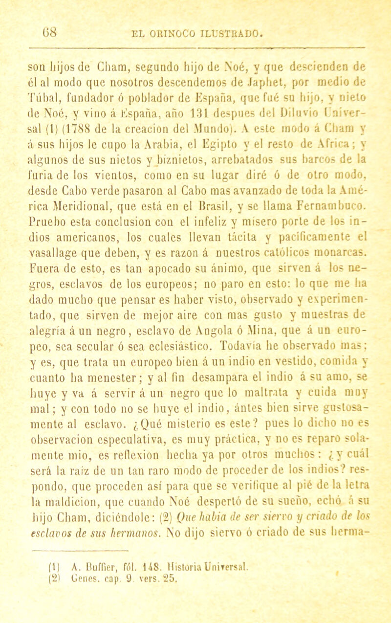 son hijos de Cliam, segundo hijo de Noé, y que descienden de él al modo que nosotros descendemos de Japhet, por medio de Túbal, fundador ó poblador de España, que fué su hijo, y nielo de Noé, y vino á España, año 131 después del Diluvio En i ver- sal (1) (1788 de la creación del Mundo). A esle modo á Cham y á sus hijos le cupo la Arabia, el Egipto y el resto de Africa; y algunos de sus nietos y biznietos, arrebatados sus barcos de la furia de los vientos, como en su lugar diré ó de otro modo, desde Cabo verde pasaron al Cabo mas avanzado de toda la Amé- rica Meridional, que está en el Brasil, y se llama Fernambuco. Pruebo esta conclusión con el infeliz y misero porte de los in- dios americanos, los cuales llevan tácita y pacificamente el vasallage que deben, y es razón á nuestros católicos monarcas. Fuera de esto, es tan apocado su ánimo, que sirven á los ne- gros, esclavos de los europeos; no paro en esto; lo que me ha dado mucho que pensar es haber visto, observado y experimen- tado, que sirven de mejor aire con mas gusto y muestras de alegría á un negro, esclavo de Angola ó Mina, que á un euro- peo, sea secular ó sea eclesiástico. Todavía he observado mas; y es, que trata un europeo bien á un indio en vestido, comida y cuanto ha menester; y al fin desampara el indio á su amo, se huye y va á servir á un negro que lo maltrata y cuida muy mal; y con lodo no se huye el indio, antes bien sirve gustosa- mente al esclavo. ¿Qué misterio es este? pues lo dicho no es observación especulativa, es muy práctica, y no es reparo sola- mente mió, es reflexión hecha ya por otros muchos: ¿y cuál será la raíz de un tan raro modo de proceder de los indios? res- pondo, que proceden así para que se verifique al pié de la letra la maldición, que cuando Noé despertó de su sueño, echó á su hijo Cham, diciéndole: (2) Que había de ser siervo y criado de los esclavos de sus hermanos. No dijo siervo ó criado de sus herma- (1) A. Buffier, fól. US. Historia Universal.