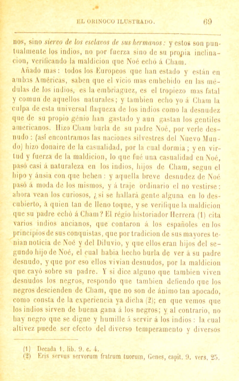 nos, sino siervo de los esclavos de sus hermanos: y estos son pun- tualmente los indios, no por fuerza sino de su propia inclina- ción, verificando la maldición que Noé echó á Chain. Añado mas: lodos los Europeos que lian estado y están en ambas Américas, saben que el vicio mas embebido en las mé- dulas de los indios, es la embriaguez, es el tropiezo mas fatal y común de aquellos naturales; y también echo yo á Chain la culpa de esta universal flaqueza de los indios como la desnudez que de su propio genio han gastado y aun gastan los gentiles americanos. Hizo Chain burla de su padre Noé, por verle des- nudo : (así encontramos las naciones silvestres del Nuevo .Mun- do) hizo donaire de la casualidad, por la cual dormía ; yen vir- tud y fuerza de la maldición, lo que fué una casualidad en Noé, pasó casi á naturaleza en los indios, hijos de Chain, según el hipo y ansia con que beben : y aquella breve desnudez de Noé pasó á moda de los mismos, y á traje ordinario el no vestirse: ahora vean los curiosos, ¿si se hallará gente alguna en lo des- cubierto, á quien tan de lleno loque, y se verifique la maldición que su padre echó á Chain? El régio historiador Herrera (1) cita varios indios ancianos, que contaron á los españoles en los principios de sus conquistas, que por tradición de sus mayores te- nían noticia de Noé y del Diluvio, y (pie ellos eran hijos del se- gundo hijo de Noé, el cual había hecho hurla de ver á su padre desnudo, y que por eso ellos vivían desnudos, por la maldición que cayó sobre su padre. Y si dice alguno que también viven desnudos los negros, respondo que también doliendo que los negros descienden de Chain, que no son de ánimo tan apocado, como consta de la experiencia ya dicha (2); en que vemos que los indios sirven de buena gana á los negros; y al contrario, no hay negro que se digne y humille á servir á los indios : la cual altivez puede ser efecto del diverso temperamento y diversos (1) Decada 1. lib. 9. c. 4.