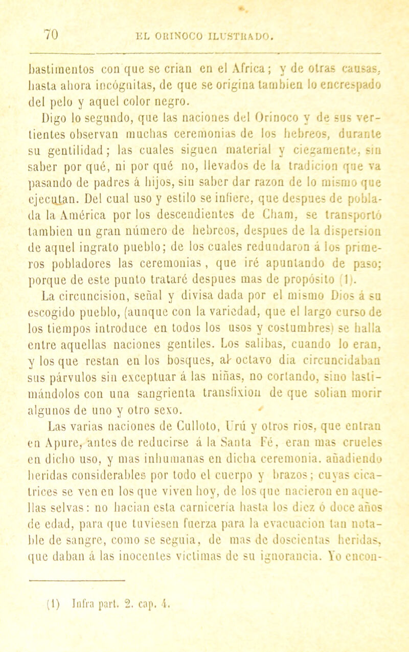 bastimentos con que se crian en el Africa; y de otras causas, hasta ahora incógnitas, de que se origina también lo encrespado del pelo y aquel color negro. Digo lo segundo, que las naciones del Orinoco y de sus ver- tientes observan muchas ceremonias de los hebreos, durante su gentilidad; las cuales siguen material y ciegamente, sin saber por qué, ni por qué no, llevados de la tradición que va pasando de padres á hijos, sin saber dar razón de lo mismo que ejecutan. Del cual uso y estilo se infiere, que después de pobla- da la América por los descendientes de Cham, se transportó también un gran número de hebreos, después de la dispersión de aquel ingrato pueblo; de los cuales redundaron á los prime- ros pobladores las ceremonias, que iré apuntando de paso; porque de este punto trataré después mas de propósito !,'• La circuncisión, señal y divisa dada por el mismo Dios á su escogido pueblo, (aunque con la variedad, que el largo curso de los tiempos introduce en todos los usos y costumbres) se halla entre aquellas naciones gentiles. Los salibas, cuando lo eran, y los que restan en los bosques, al-octavo dia circuncidaban sus párvulos sin exceptuar á las niñas, no cortando, sino lasti- mándolos con una sangrienta translixion de que solian morir algunos de uno y otro sexo. ' Las varias naciones de Culloto, l'rú y otros ríos, que entran en Apure, antes de reducirse á la Santa Fé, eran mas crueles en dicho uso, y mas inhumanas en dicha ceremonia, añadiendo heridas considerables por todo el cuerpo y brazos; cuyas cica- trices se ven en los que viven boy, de los que nacieron en aque- llas selvas: no hacían esta carnicería basta los diez ó doce años de edad, para que tuviesen fuerza para la evacuación tan nota- ble de sangre, como se seguía, de mas de doscientas heridas, que daban á las inocentes victimas de su ignorancia. Yo encou- (1) Infra parí. 2. cap. 4.