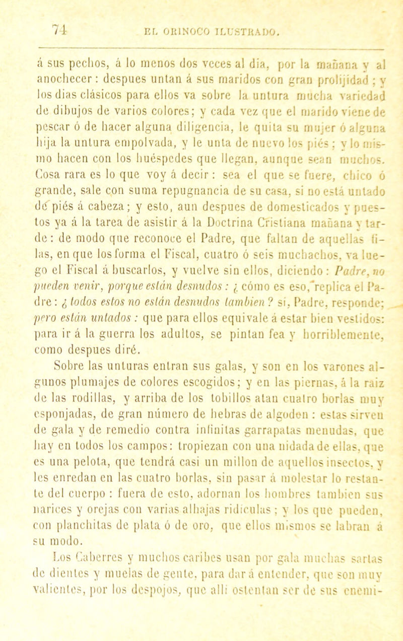 á sus pechos, á lo menos dos veces al día, por la mañana v al anochecer: después unían á sus maridos con gran prolijidad ; v los dias clásicos para ellos va sobre la untura mucha variedad de dibujos de varios colores; y cada vez que el marido viene de pescar ó de hacer alguna diligencia, le quita su mujer ó alguna hija la untura empolvada, y le unta de nuevo los piés ; y lo mis- mo hacen con los huéspedes que llegan, aunque sean muchos. Cosa rara es lo que voy á decir: sea el que se fuere, chico ó grande, sale con suma repugnancia de su casa, si no esta untado de piés á cabeza; y esto, aun después de domesticados y pues- tos ya á la tarea de asistir á la Doctrina Cristiana mañana \ tar- de: de modo que reconoce el Padre, que faltan de aquellas li- las, en que los forma el Fiscal, cuatro ó seis muchachos, va lue- go el Fiscal á buscarlos, y vuelve sin ellos, diciendo: Padre, no pueden venir, porque están desnudos : ¿ cómo es eso,replica el Pa- dre : ¿ lodos estos no están desnudos también ? sí, Padre, responde; pero están untados : que para ellos equivale á estar bien vestidos: para ir á la guerra los adultos, se pintan fea y horriblemente, como después diré. Sobre las unturas entran sus galas, y son en los varones al- gunos plumajes de colores escogidos; y en las piernas, á la raiz de las rodillas, y arriba de los tobillos alan cuatro borlas muy esponjadas, de gran número de hebras de algodón : estas sirven de gala y de remedio contra infinitas garrapatas menudas, que hay en todos los campos: tropiezan con una nidada de ellas, que es una pelota, que tendrá casi un millón de aquellos insectos, y les enredan en las cuatro borlas, sin pasar á molestar lo restan- te del cuerpo : fuera de esto, adornan los hombres también sus narices y orejas con varias alhajas ridiculas; y los que pueden, con planchilas de plata ó de oro, que ellos mismos se labran á su modo. Los Caberres y muchos caribes usan por gala muchas sartas de dientes y muelas de gente, para dará entender, que son muy valientes, por los despojos, que allí ostentan ser de sus cnemi-