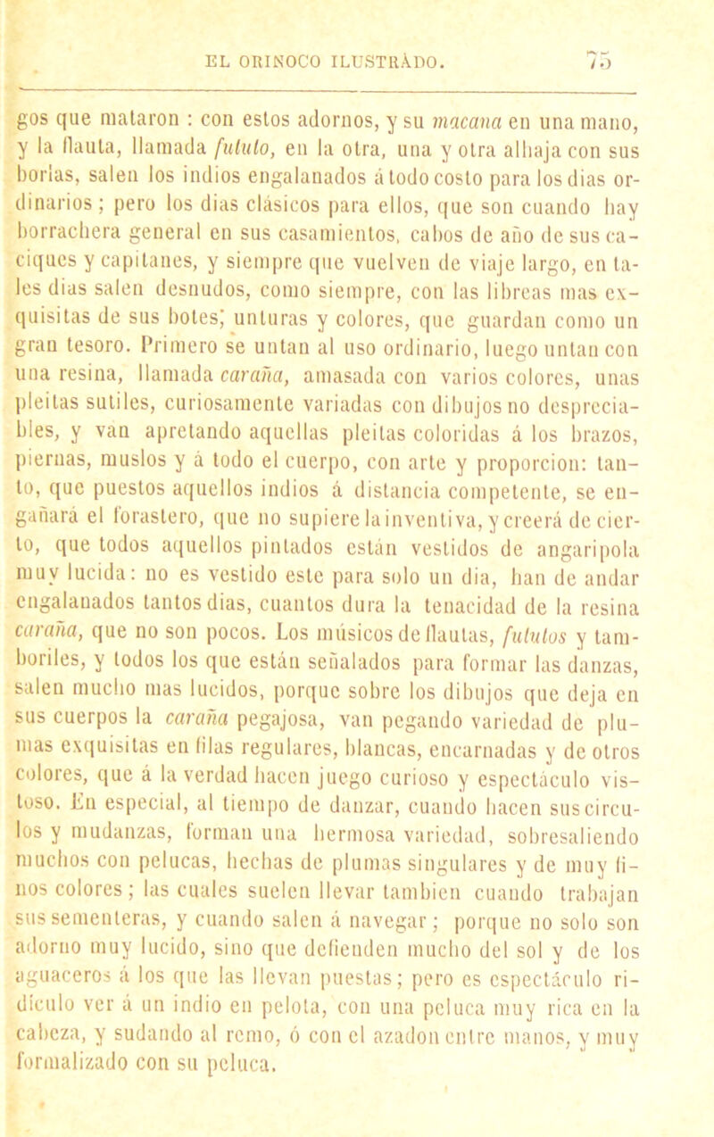 gos que mataron : con estos adornos, y su macana en una mano, y la flauta, llamada [ululo, en la otra, una y otra alhaja con sus borlas, salen los indios engalanados á todo costo para los dias or- dinarios ; pero los dias clásicos para ellos, que son cuando hay borrachera general en sus casamientos, cabos de año de sus ca- ciques y capitanes, y siempre que vuelven de viaje largo, en ta- les dias salen desnudos, como siempre, con las libreas mas ex- quisitas de sus botesj unturas y colores, que guardan como un gran tesoro. Primero se untan al uso ordinario, luego untan con una resina, llamada caraña, amasada con varios colores, unas pleitas sutiles, curiosamente variadas con dibujos no desprecia- bles, y van apretando aquellas pleitas coloridas á los brazos, piernas, muslos y á todo el cuerpo, con arte y proporción: tan- to, que puestos aquellos indios á distancia competente, se en- gallará el forastero, que no supiere lainventiva, y creerá de cier- to, que todos aquellos pintados están vestidos de angaripola muy lucida: no es vestido este para solo un dia, han de andar engalanados tantos dias, cuantos dura la tenacidad de la resina caraña, que no son pocos. Los músicos de flautas, fu lulos y tam- boriles, y lodos los que están señalados para formar las danzas, salen mucho mas lucidos, porque sobre los dibujos que deja en sus cuerpos la caraña pegajosa, van pegando variedad de plu- mas exquisitas en filas regulares, blancas, encarnadas y de otros colores, que á la verdad hacen juego curioso y espectáculo vis- toso. Ln especial, al tiempo de danzar, cuando hacen sus circu- ios y mudanzas, forman una hermosa variedad, sobresaliendo muchos con pelucas, hechas de plumas singulares y de muy li- nos colores; las cuales suelen llevar también cuando trabajan sus sementeras, y cuando salen á navegar; porque no solo son adorno muy lucido, sino que defienden mucho del sol y de los aguaceros á los que las llevan puestas; pero es espectáculo ri- dículo ver á un indio en pelota, con una peluca muy rica en la cabeza, y sudando al remo, ó con el azadón entre manos, y muy formalizado con su peluca.