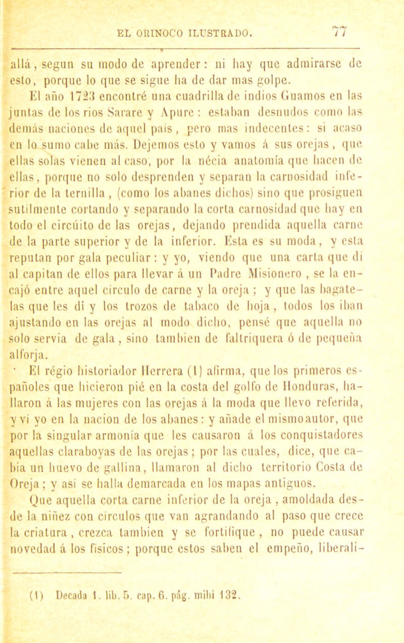 allá, según su modo de aprender: ni hay que admirarse de esto, porque lo que se sigue lia de dar mas golpe. El año 1723 encontré una cuadrilla de indios Guamos en las juntas de los ríos Sarare y Apure : estaban desnudos como las demás naciones de aquel país, pero mas indecentes: si acaso en lo sumo cabe más. Dejemos esto y vamos á sus orejas , que ellas solas vienen al caso, por la nécia anatomía que hacen de ellas, porque no solo desprenden y separan la carnosidad infe- rior de la ternilla, (como los abanes dichos) sino que prosiguen sutilmente cortando y separando la corta carnosidad que hay en todo el circuito de las orejas, dejando prendida aquella carne de la parte superior y de la inferior. Esta es su moda, y esta reputan por gala peculiar: y yo, viendo que una carta que di al capitán de ellos para llevar á un Padre Misionero , se la en- cajó entre aquel circulo de carne y la oreja ; y que las bagate- las que les di y los trozos de tabaco de hoja, todos los iban ajustando en las orejas al modo dicho, pensé que aquella no solo servia de gala , sino también de faltriquera ó de pequeña alforja. • El regio historiador Herrera (1) afirma, que los primeros es- pañoles que hicieron pié en la costa del golfo de Honduras, ha- llaron á las mujeres con las orejas á la moda que llevo referida, y vi yo en la nación de los abanes: y añade el mismoautor, que por la singular armonía que les causaron á los conquistadores aquellas claraboyas de las orejas; por las cuales, dice, que ca- bía un huevo de gallina, llamaron al dicho territorio Costa de Oreja; y así se halla demarcada en los mapas antiguos. Que aquella corla carne inferior de la oreja , amoldada des- de la niñez con circuios que van agrandando al paso que crece la criatura, crezca también y se fortifique, no puede causar novedad á los físicos; porque estos saben el empeño, I i be ral i -