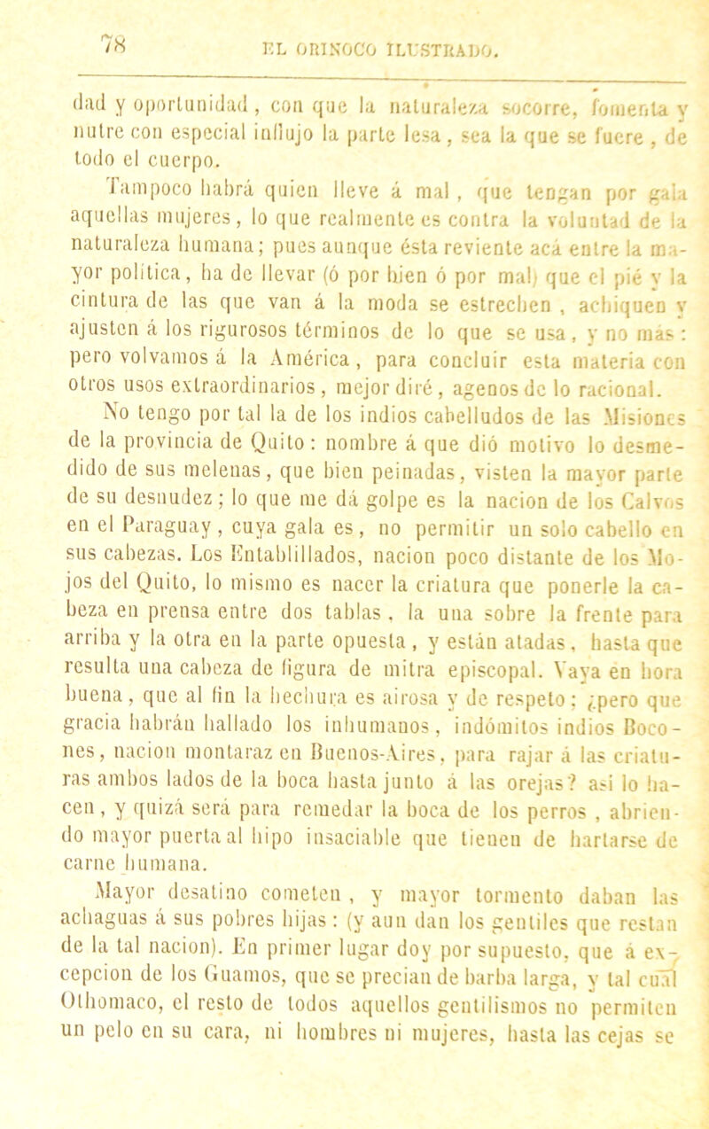 <l;ul y oportunidad, con que la naturaleza socorre, fomenta y nutre con especial indujo la parte lesa , sea la que se fuere , de todo el cuerpo. Tampoco habrá quien lleve á mal, que teogan por gala aquellas mujeres, lo que realmente es contra la voluntad de la naturaleza humana; pues aunque ésta reviente acá éntrela ma- yor política, ha de llevar (ó por bien ó por mal) que el pié y la cintura de las que van á la moda se estrechen , achiquen v ajusten á los rigurosos términos de lo que se usa, y no más : pero volvamos á la América, para concluir esta materia con otros usos extraordinarios, mejor diré, agenos de lo racional. No tengo por tal la de los indios cabelludos de las Misiones de la provincia de Quito : nombre á que dió motivo lo desme- dido de sus melenas, que bien peinadas, visten la mayor parte de su desnudez; lo que me dá golpe es la nación de los Calvos en el Paraguay , cuya gala es, no permitir un solo cabello en sus cabezas. Los Entablillados, nación poco distante de los Mo- jos del Quito, lo mismo es nacer la criatura que ponerle la ca- beza en prensa entre dos tablas , la una sobre la frente para arriba y la otra en la parte opuesta , y están atadas, hasta que resulta una cabeza de (¡gura de mitra episcopal. Vaya en hora buena, que al fin la hechura es airosa y de respeto; ¿pero que gracia habrán hallado los inhumanos, indómitos indios Coco- nes, nación montaraz en Buenos-Aires, para rajar á las criatu- ras ambos lados de la boca basta junto á las orejas? asi lo ha- cen, y quizá será para remedar la boca de los perros , abrien- do mayor puerta al hipo insaciable que tieuen de hartarse de carne humana. Mayor desatino cometen , y mayor tormento daban las achaguas á sus pobres hijas: (y aun dan los gentiles que restan de la tal nación). En primer lugar doy por supuesto, que a ex- cepción de los Guamos, que se precian de barba larga, y tal erial Olhomaco, el resto de lodos aquellos gentilismos no permiten un pelo en su cara, ni hombres ni mujeres, hasta las cejas se