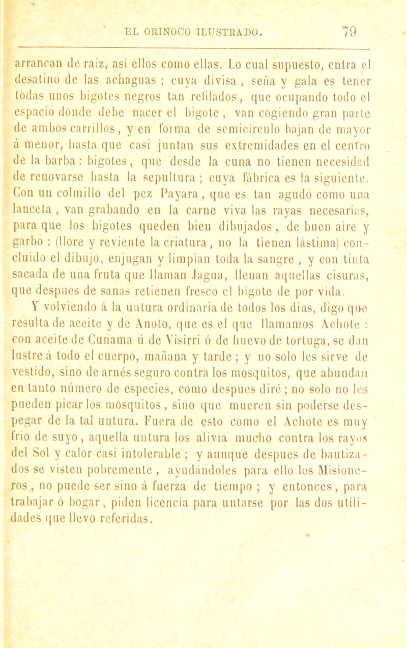 arrancan de raíz, así ellos como ellas. Lo cual supuesto, entra el desatino de las achaguas ; cuya divisa , seña y gala es tener todas unos bigotes negros tan reíilados, que ocupando todo el espacio donde debe nacer el bigote , van cogiendo gran parle de ambos carrillos, y en forma de semicírculo bajan de mayor á menor, basta que casi juntan sus extremidades en el centro de la barba: bigotes, que desde la cuna no tienen necesidad de renovarse basta la sepultura •; cuya fábrica es la siguiente. Con un colmillo del pez Payara, que es tan agudo como una lanceta , van grabando en la carne viva las rayas necesarias, para que los bigotes queden bien dibujados, de buen aire y garbo : (llore y reviente la criatura, no la tienen lástima) con- cluido el dibujo, enjugan y limpian toda la sangre , y con tinta sacada de una fruta que llaman Jagua, llenan aquellas cisuras, que después de sanas retienen fresco el bigote de por vida. Y volviendo á la untura ordinaria de todos los dias, digo que resulta de aceite y de Anoto, que es e! que llamamos Achote : con aceite de Cunama lí de Visirri ó de huevo de tortuga, se dan lustren todo el cuerpo, mañana y larde; y no solo les sirve de vestido, sino de arnés seguro contra los mosquitos, que abundan en tanto número de especies, como después diré; no solo no les pueden picarlos mosquitos, sino que mueren sin poderse des- pegar de la tal untura. Fuera de esto como el Achole es muy frío de suyo, aquella untura los alivia mucho contra los rayos del Sol y calor casi intolerable ; y aunque después de bautiza- dos se visten pobremente, ayudándoles para ello los Misione- ros, no puede ser sino á fuerza de tiempo ; y entonces, para trabajar ó bogar, piden licencia para untarse por las dos utili- dades que llevo referidas.