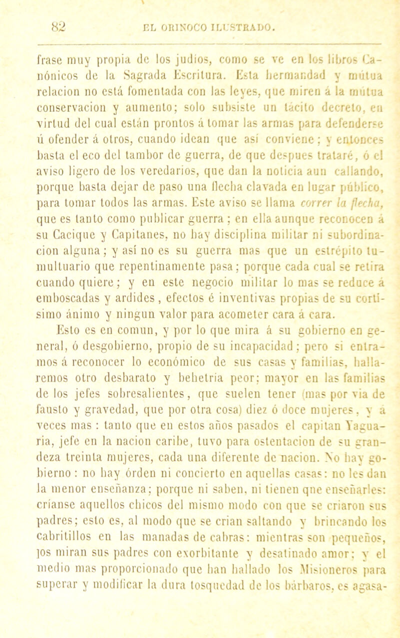 frase muy propia de los judíos, como se ve en los libros Ca- nónicos de la Sagrada Escritura. Esta hermandad y mutua relación no está fomentada con las leyes, que miren a la mutua conservación y aumento; solo subsiste un tácito decreto, en virtud del cual están prontos á lomar las armas para defenderse ú ofender á otros, cuando idean que asi conviene; y entonces basta el eco del tambor de guerra, de que después trataré, ó el aviso ligero de los veredarios, que dan la noticia aun callando, porque basta dejar de paso una (lecha clavada en lugar público, para tomar todos las armas. Este aviso se llama correr la flecha, que es lauto como publicar guerra ; en ella aunque reconocen a su Cacique y Capitanes, no hay disciplina militar ni subordina- ción alguna; y así no es su guerra mas que un estrépito tu- multuario que repentinamente pasa; porque cada cual se retira cuando quiere; y en este negocio militar lo mas se reduce a emboscadas y ardides, efectos é inventivas propias de su cortí- simo ánimo y ningún valor para acometer cara á cara. Esto es en común, y por lo que mira á su gobierno en ge- neral, ó desgobierno, propio de su incapacidad; pero si entra- mos á reconocer lo económico de sus casas y familias, halla- remos otro desbarato y behetría peor; mayor en las familias de los jefes sobresalientes, que suelen tener (mas por via de fausto y gravedad, que por otra cosa) diez ó doce mujeres, y a veces mas: tanto que en estos años pasados el capitán Yagua- na, jefe en la nación caribe, tuvo para ostentación de su gran- deza treinta mujeres, cada una diferente de nación. No hay go- bierno : no hay orden ni concierto en aquellas casas: no les dan Ja menor enseñanza; porque ni saben, ni tienen qne enseñarles: críanse aquellos chicos del mismo modo con que se criaron sus padres; esto es, al modo que se crian sallando y brincando los cabritillos en las manadas de cabras: mientras son pequeños, ]os miran sus padres con exorbitante y desatinado amor: y el medio mas proporcionado que han hallado los Misioneros para superar y modificar la dura tosquedad de los bárbaros, es agasa-