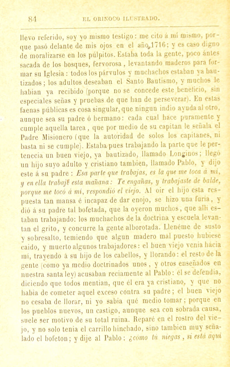 llevo referido, soy yo mismo testigo: me cito á mí mismo, por- que pasó delante de mis ojos en el año,171G; y es caso digno de moralizarse en los pulpitos. Estaba toda la gente, poco ante- sacada de los bosques, fervorosa, levantando maderos para for- mar su Iglesia : todos los párvulos y muchachos estaban ya bau- tizados; los adultos deseaban el Santo IJautismo, y muchos le habían ya recibido (porque no se concede este beneficio, sin especiales señas y pruebas de que han de perseverar), En estas faenas públicas es cosa singular, que ningún indio ayuda ai otro, aunque sea su padre ó hermano: cada cual hace puramente y cumple aquella tarea, que por medio de su capitán le señala el Padre Misionero (que la autoridad de solos los capitanes, ni basta ni se cumple). Estaba pues trabajando la parle que le per- tenecía un buen viejo, ya bautizado, llamado Longinos; llegó un hijo suyo adulto y cristiano también, llamado Pablo, y dijo este á su padre : Esa parle que trabajas, es la que me toca á mi, y en ella trabajé esta mañana: Te engañas, y trabajaste de balde, porque me tocó á mi, respondió el viejo. Al oir el hijo esta res- puesta tan mansa é incapaz de dar enojo, se hizo una furia, y dió á su padre tal bofetada, que la oyeron muchos, que allí es- taban trabajando: los muchachos de la doctrina y escuela levan- tan el grito, y concurre la gente alborotada. Llenóme de susto y sobresalto, temiendo que algún madero mal puesto hubiese caido, y muerto algunos trabajadores: el buen viejo venia hacia mí, trayendo á su hijo de los cabellos, y llorando: el resto de la gente (como ya medio doctrinados unos, y otros ensenados en nuestra santa ley) acusaban reciamente al Pablo: él se defendía, diciendo que todos mentían, que él era ya cristiano, y que no había de cometer aquel eveeso contra su padre; el buen 'iejo no cesaba de llorar, ni yo sabia qué medio tomar: porque en los pueblos nuevos, un castigo, aunque sea con sobrada causa, suele ser motivo de su total ruina. Reparé en el rostro del vie- jo, y no solo tenia el carrillo hinchado, sino también muy seña- lado el bofetón; y dije al Pablo: ¿cómo tú niegas, si está aquí