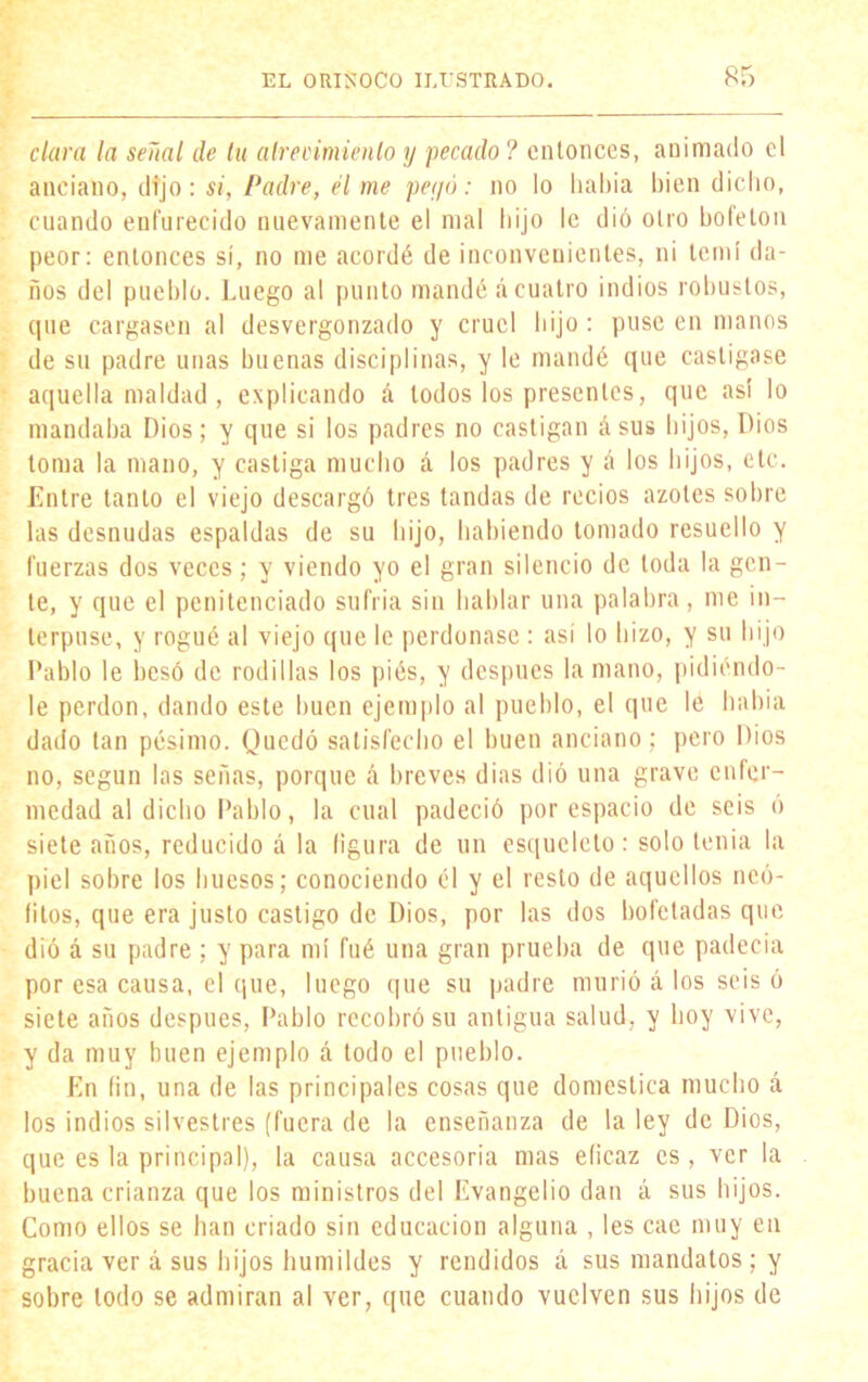 clara la señal de tu atrevimiento y pecado ? entonces, animado el anciano, dijo: si, Padre, él me peyó: no lo había bien dicho, cuando enfurecido nuevamente el mal hijo le d¡ó otro boleton peor: entonces sí, no me acordé de inconvenientes, ni temí da- ños del pueblo. Luego al punto mandé á cuatro indios robustos, que cargasen al desvergonzado y cruel hijo : puse en manos de su padre unas buenas disciplinas, y le mandé que castigase aquella maldad , explicando á lodos los presentes, que asi lo mandaba Dios; y que si los padres no castigan á sus hijos, Dios toma la mano, y castiga mucho á los padres y á los hijos, etc. Entre tanto el viejo descargó tres tandas de recios azotes sobre las desnudas espaldas de su hijo, habiendo tomado resuello y fuerzas dos veces; y viendo yo el gran silencio de toda la gen- te, y que el penitenciado sufría sin hablar una palabra, me in- terpuse, y rogué al viejo que le perdonase : así lo hizo, y su hijo Pablo le besó de rodillas los piés, y después la mano, pidiéndo- le perdón, dando este buen ejemplo al pueblo, el que le había dado tan pésimo. Quedó satisfecho el buen anciano; pero Dios no, según las señas, porque á breves dias dió una grave enfer- medad al dicho Pablo, la cual padeció por espacio de seis ó siete años, reducido ú la ligura de un esqueleto: solo tenia la piel sobre los huesos; conociendo él y el resto de aquellos neó- fitos, que era justo castigo de Dios, por las dos bofetadas que dió á su padre; y para mí fué una gran prueba de que padecía por esa causa, el que, luego que su padre murió á los seis ó siete años después, Pablo recobró su antigua salud, y hoy vive, y da muy buen ejemplo á todo el pueblo. En fin, una de las principales cosas que domestica mucho á los indios silvestres (fuera de la enseñanza de la ley de Dios, que es la principal), la causa accesoria mas eficaz es, ver la buena crianza que los ministros del Evangelio dan á sus hijos. Como ellos se han criado sin educación alguna , les cae muy en gracia ver á sus hijos humildes y rendidos á sus mandatos ; y sobre todo se admiran al ver, que cuando vuelven sus hijos de