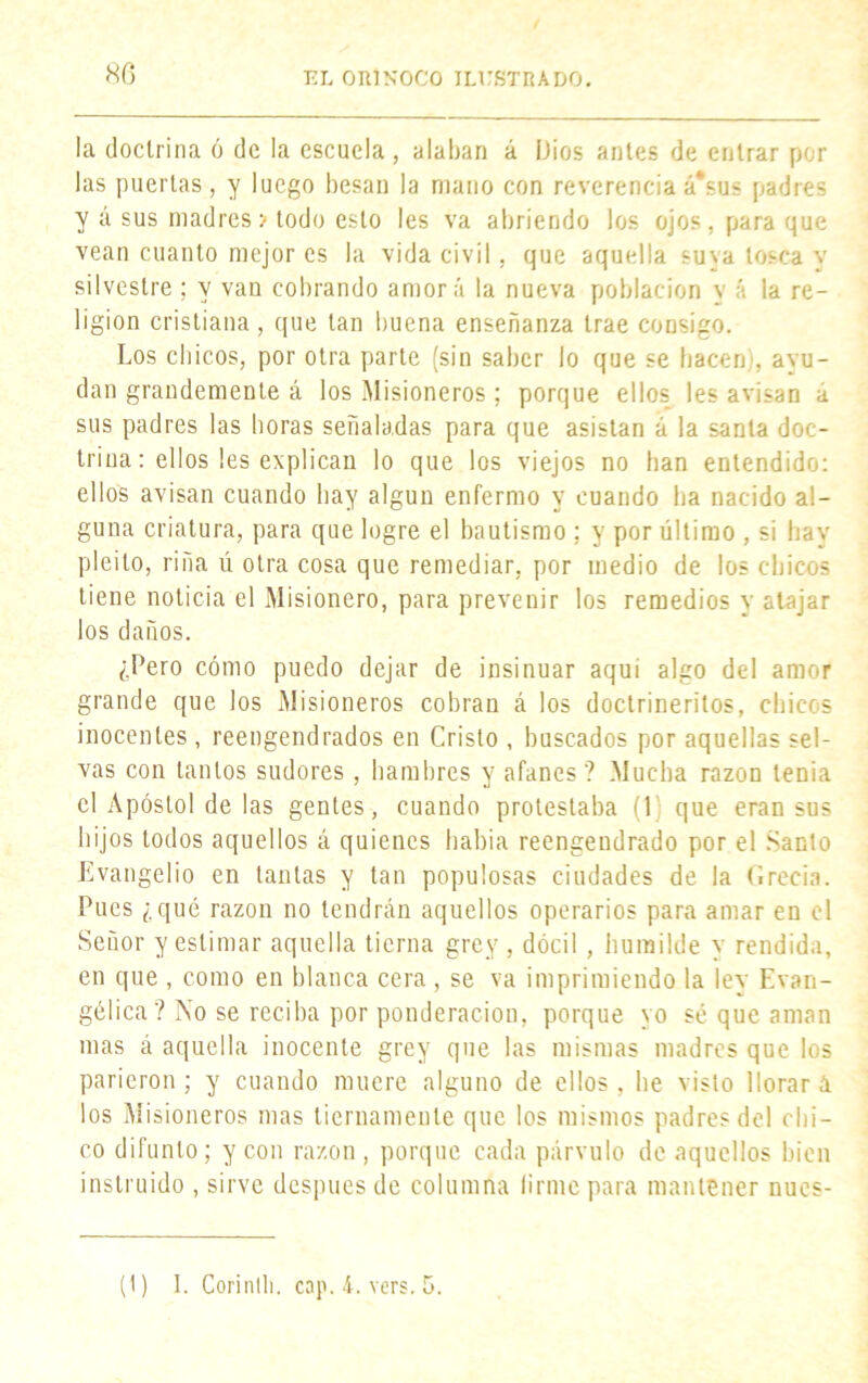 la doctrina ó de la escuela, alaban á Dios antes de entrar por las puertas, y luego besan la mano con reverencia á*sus padres y á sus madres v todo esto les va abriendo los ojos, para que vean cuanto mejor es la vida civil, que aquella suva tosca y silvestre ; y van cobrando amorá la nueva población y á la re- ligión cristiana, que tan buena enseñanza trae consigo. Los chicos, por otra parte (sin saber lo que se hacen), ayu- dan grandemente á los Misioneros ; porque ellos les avisan a sus padres las horas señaladas para que asistan á la santa doc- trina: ellos les explican lo que los viejos no han entendido: ellos avisan cuando hay algún enfermo y cuando ha nacido al- guna criatura, para que logre el bautismo ; y por último , si hay pleito, riña ú otra cosa que remediar, por medio de los chicos tiene noticia el Misionero, para prevenir los remedios y atajar los daños. ¿Pero cómo puedo dejar de insinuar aqui algo del amor grande que los Misioneros cobran á los doctrineritos, chicos inocentes, reengendrados en Cristo , buscados por aquellas sel- vas con tantos sudores, hambres y afanes ? Mucha razón tenia el Apóstol de las gentes, cuando protestaba (1 que eran sus hijos todos aquellos á quienes habia reengendrado por el Santo Evangelio en tantas y tan populosas ciudades de la Grecia. Pues ¿qué razón no tendrán aquellos operarios para amar en el Señor y estimar aquella tierna grey, dócil , humilde y rendida, en que , como en blanca cera , se va imprimiendo la lev Evan- gélica? No se reciba por ponderación, porque yo sé que aman mas á aquella inocente grey que las mismas madres que los parieron; y cuando muere alguno de ellos, he visto llorará los Misioneros mas tiernamente que los mismos padres del chi- co difunto; y con razón , porque cada párvulo de aquellos bien instruido , sirve después de columna (irme para mantener nucs- (1) I. Corintli. cap. 4. vers. 5.